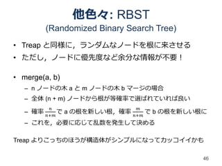 他色々: RBST
          (Randomized Binary Search Tree)
• Treap と同様に，ランダムなノードを根に来させる
• ただし，ノードに優先度など余分な情報が不要！

• merge(a, b)
   – n ノードの木 a と m ノードの木 b マージの場合
   – 全体 (n + m) ノードから根が等確率で選ばれていれば良い
           𝑛                      𝑚
   – 確率       で   a の根を新しい根，確率         で b の根を新しい根に
          𝑛+𝑚                    𝑛+𝑚
   – これを，必要に応じて乱数を発生して決める

Treap よりこっちのほうが構造体がシンプルになってカッコイイかも

                                                  46
 