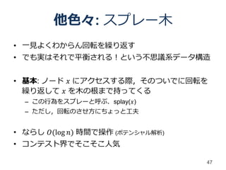 他色々: スプレー木
• 一見よくわからん回転を繰り返す
• でも実はそれで平衡される！という不思議系データ構造


• 基本: ノード 𝑥 にアクセスする際，そのついでに回転を
  繰り返して 𝑥 を木の根まで持ってくる
  – この行為をスプレーと呼ぶ．splay(𝑥)
  – ただし，回転のさせ方にちょっと工夫


• ならし 𝑂(log 𝑛) 時間で操作 (ポテンシャル解析)
• コンテスト界でそこそこ人気

                                  47
 