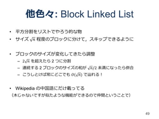 他色々: Block Linked List
• 平方分割をリストでやろう的な物
• サイズ   𝑛 程度のブロックに分けて，スキップできるように


• ブロックのサイズが変化してきたら調整
  – 2 𝑛 を超えたら 2 つに分割
  – 連続する 2 ブロックのサイズの和が    𝑛/2 未満になったら併合
  – こうしとけば常にどこでも 𝑂( 𝑛) で辿れる！


• Wikipedia の中国語にだけ載ってる
（木じゃないですが似たような機能ができるので仲間ということで）



                                          49
 