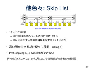 他色々: Skip List


                [http://en.wikipedia.org/wiki/Skip_list]

• リストの階層
  – 最下層は通常のソートされた連結リスト
  – 層 𝑖 に存在する要素は確率 0.5 で層 𝑖 + 1 に存在

• 高い層をできるだけ使って移動，𝑂 log 𝑛

• Path-copying による永続化ができない

（やっぱり木じゃないですが似たような機能ができるので仲間）


                                                           50
 