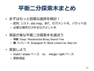平衡二分探索木まとめ
• まずはもっと容易な道具を検討！
 – 配列, リスト, std::map，BIT，セグメント木，バケット法
 – 必要な場所だけ作るセグメント木

• 実装が楽な平衡二分探索木を選ぼう
 – 今回: Treap / Randomized Binary Search Tree
 – 他: スプレー木, Scapegoat 木, Block Linked List, Skip List

• 実装しよう
 – insert / erase ベース     vs.   merge / split ベース
 – 更新遅延


                                                         51
 
