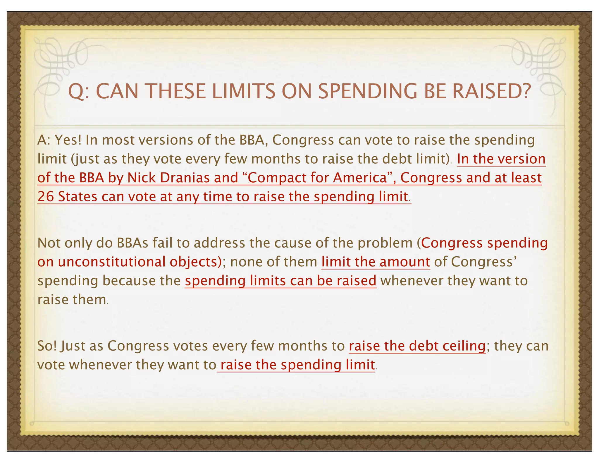 Q: CAN THESE LIMITS ON SPENDING BE RAISED?
A: Yes! In most versions of the BBA, Congress can vote to raise the spending
limit (just as they vote every few months to raise the debt limit). In the version
of the BBA by Nick Dranias and “Compact for America”, Congress and at least
26 States can vote at any time to raise the spending limit.
Not only do BBAs fail to address the cause of the problem (Congress spending
on unconstitutional objects); none of them limit the amount of Congress’
spending because the spending limits can be raised whenever they want to
raise them.
So! Just as Congress votes every few months to raise the debt ceiling; they can
vote whenever they want to raise the spending limit.

 