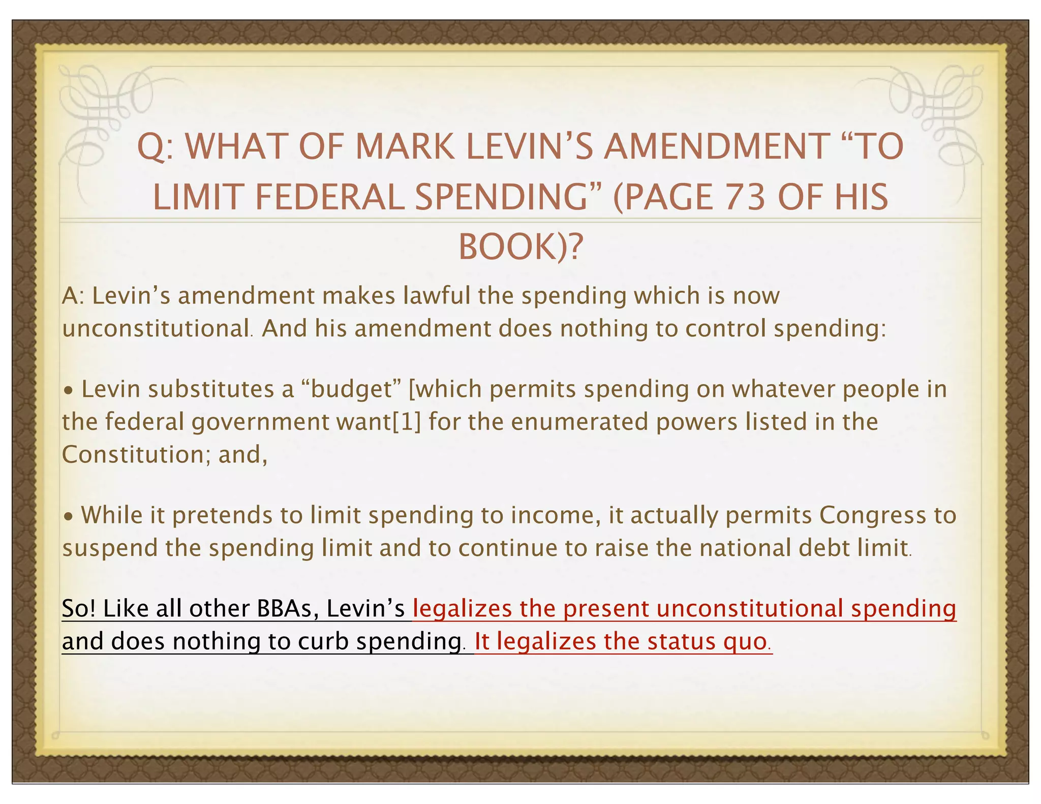 Q: WHAT OF MARK LEVIN’S AMENDMENT “TO
LIMIT FEDERAL SPENDING” (PAGE 73 OF HIS
BOOK)?
A: Levin’s amendment makes lawful the spending which is now
unconstitutional. And his amendment does nothing to control spending:
• Levin substitutes a “budget” [which permits spending on whatever people in
the federal government want[1] for the enumerated powers listed in the
Constitution; and,
• While it pretends to limit spending to income, it actually permits Congress to
suspend the spending limit and to continue to raise the national debt limit.
So! Like all other BBAs, Levin’s legalizes the present unconstitutional spending
and does nothing to curb spending. It legalizes the status quo.

 