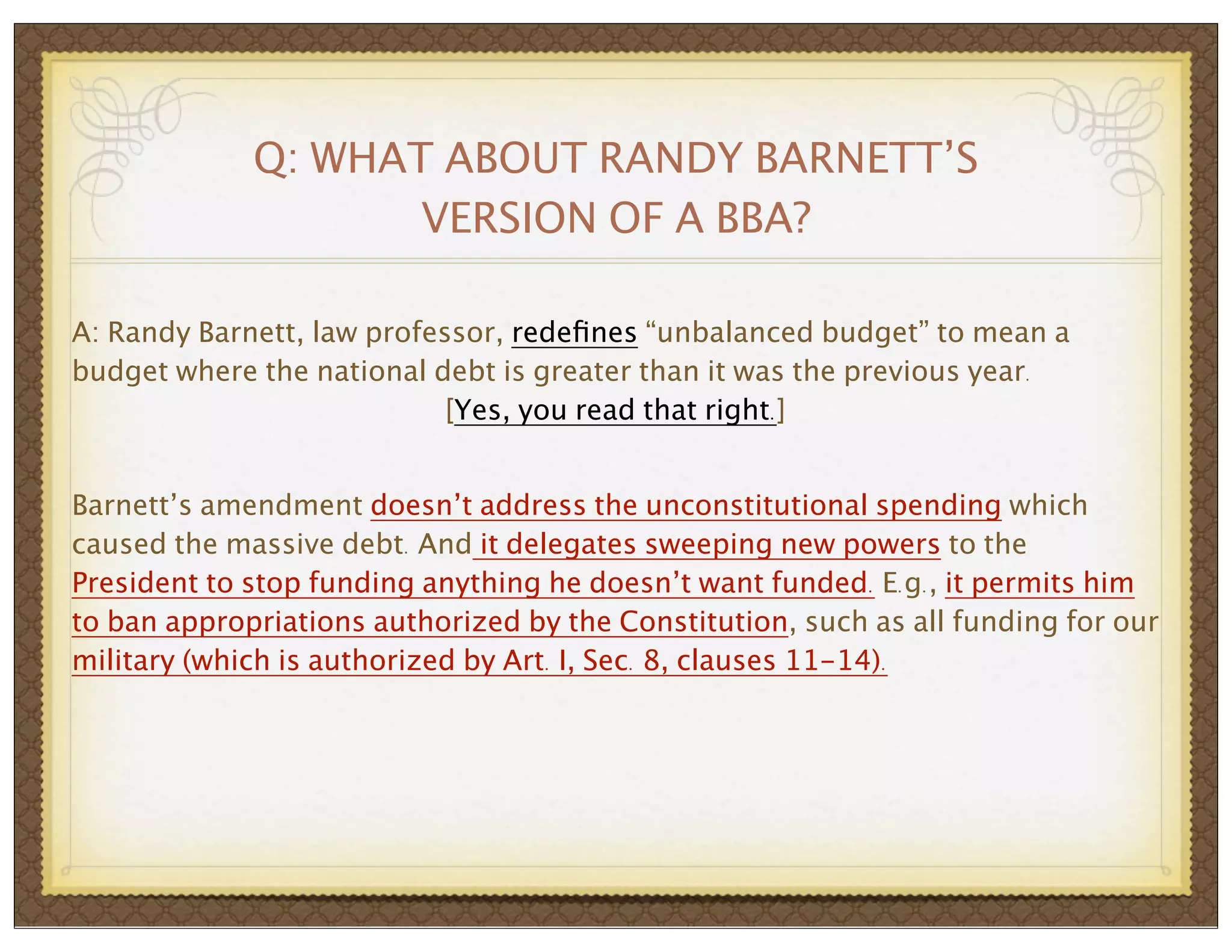 Q: WHAT ABOUT RANDY BARNETT’S
VERSION OF A BBA?
A: Randy Barnett, law professor, redeﬁnes “unbalanced budget” to mean a
budget where the national debt is greater than it was the previous year.
[Yes, you read that right.]
Barnett’s amendment doesn’t address the unconstitutional spending which
caused the massive debt. And it delegates sweeping new powers to the
President to stop funding anything he doesn’t want funded. E.g., it permits him
to ban appropriations authorized by the Constitution, such as all funding for our
military (which is authorized by Art. I, Sec. 8, clauses 11-14).

 