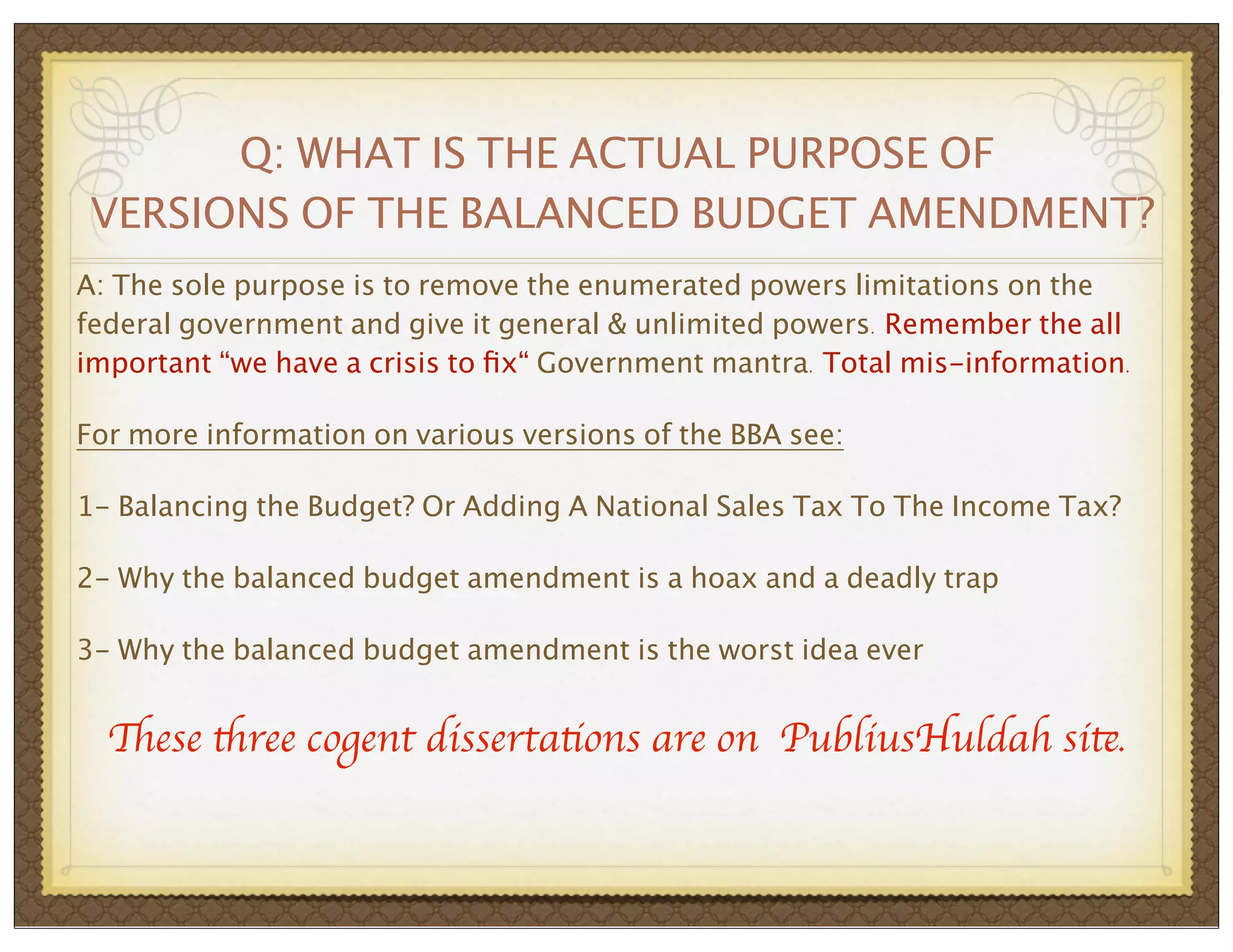Q: WHAT IS THE ACTUAL PURPOSE OF
VERSIONS OF THE BALANCED BUDGET AMENDMENT?
A: The sole purpose is to remove the enumerated powers limitations on the
federal government and give it general & unlimited powers. Remember the all
important “we have a crisis to ﬁx“ Government mantra. Total mis-information.
For more information on various versions of the BBA see:
1- Balancing the Budget? Or Adding A National Sales Tax To The Income Tax?
2- Why the balanced budget amendment is a hoax and a deadly trap
3- Why the balanced budget amendment is the worst idea ever

These three cogent dissertations are on PubliusHuldah site.

 