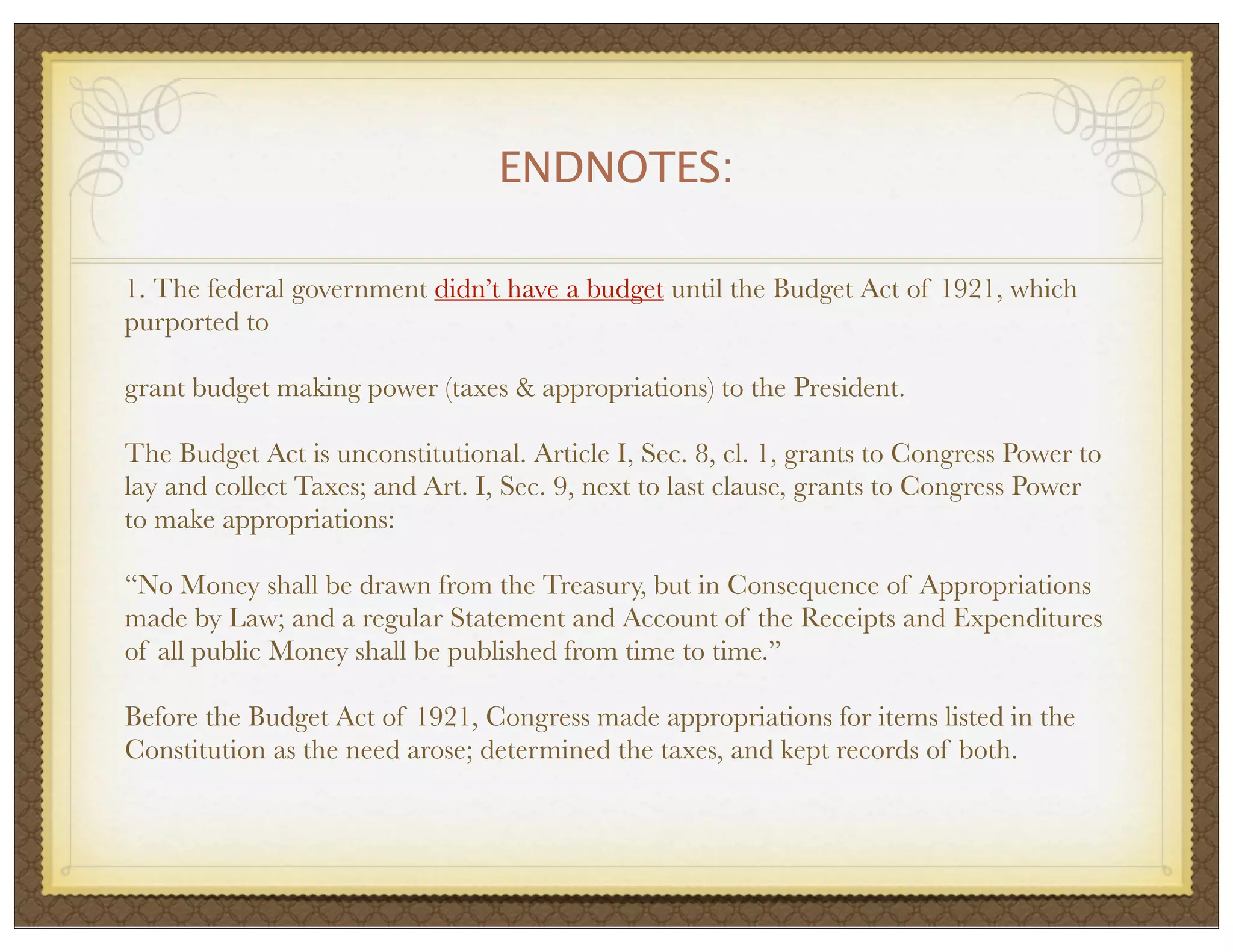ENDNOTES:
1. The federal government didn’t have a budget until the Budget Act of 1921, which
purported to
grant budget making power (taxes & appropriations) to the President.
The Budget Act is unconstitutional. Article I, Sec. 8, cl. 1, grants to Congress Power to
lay and collect Taxes; and Art. I, Sec. 9, next to last clause, grants to Congress Power
to make appropriations:
“No Money shall be drawn from the Treasury, but in Consequence of Appropriations
made by Law; and a regular Statement and Account of the Receipts and Expenditures
of all public Money shall be published from time to time.”
Before the Budget Act of 1921, Congress made appropriations for items listed in the
Constitution as the need arose; determined the taxes, and kept records of both.

 