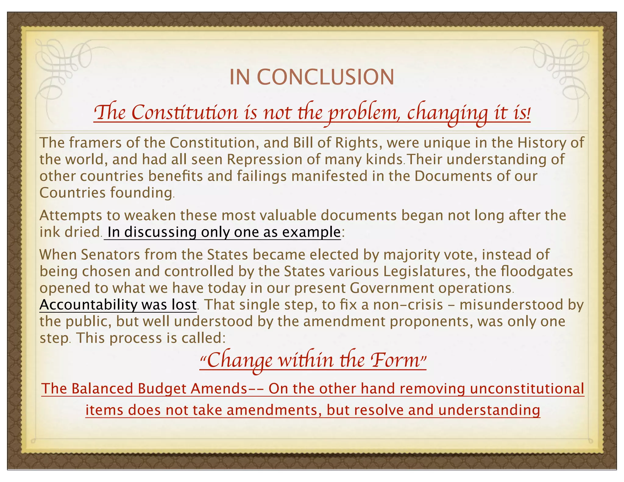 IN CONCLUSION
The Constitution is not the problem, changing it is!
The framers of the Constitution, and Bill of Rights, were unique in the History of
the world, and had all seen Repression of many kinds.Their understanding of
other countries beneﬁts and failings manifested in the Documents of our
Countries founding.
Attempts to weaken these most valuable documents began not long after the
ink dried. In discussing only one as example:
When Senators from the States became elected by majority vote, instead of
being chosen and controlled by the States various Legislatures, the ﬂoodgates
opened to what we have today in our present Government operations.
Accountability was lost. That single step, to ﬁx a non-crisis - misunderstood by
the public, but well understood by the amendment proponents, was only one
step. This process is called:

“Change within the Form”

The Balanced Budget Amends-- On the other hand removing unconstitutional
items does not take amendments, but resolve and understanding

 