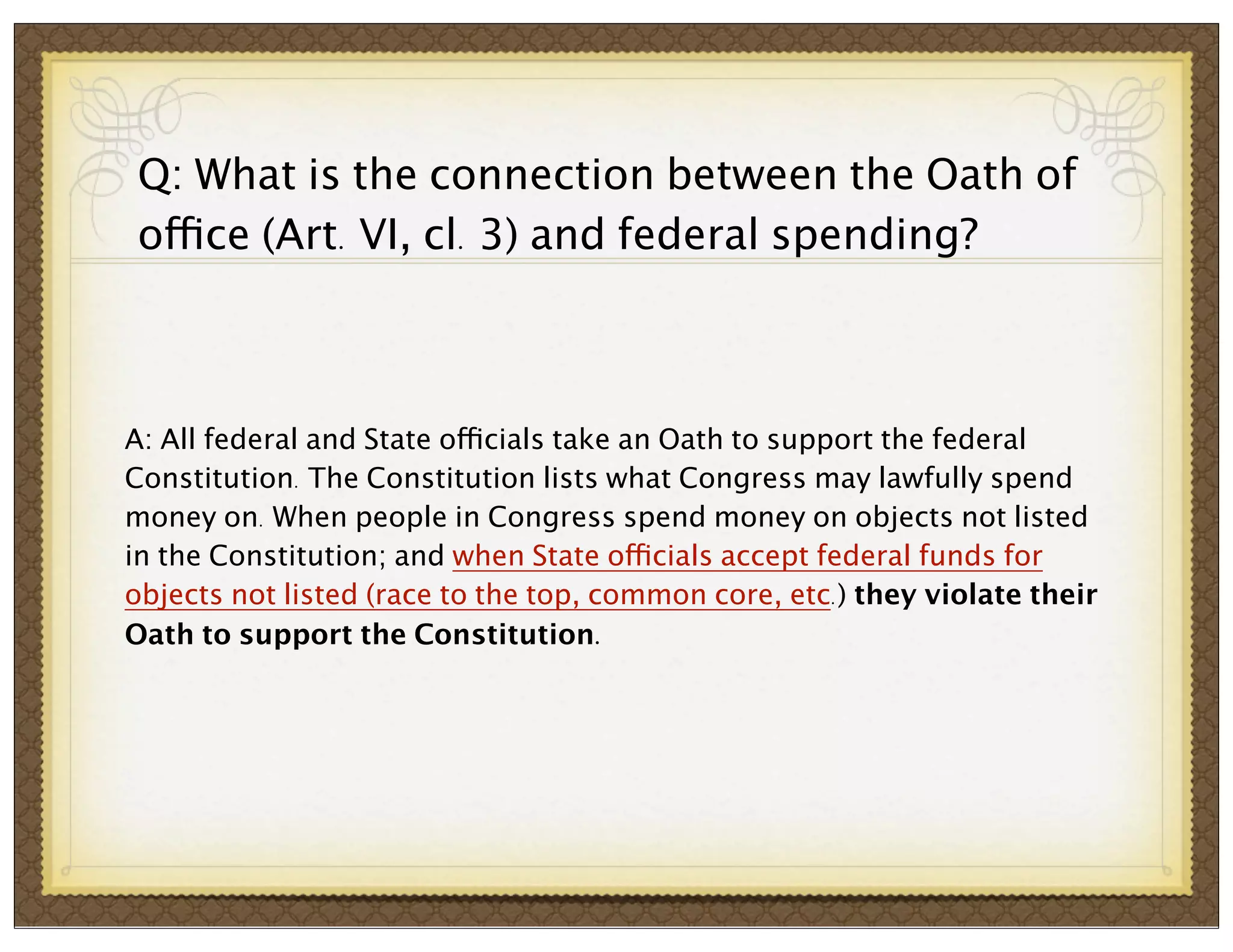 Q: What is the connection between the Oath of
office (Art. VI, cl. 3) and federal spending?

A: All federal and State officials take an Oath to support the federal
Constitution. The Constitution lists what Congress may lawfully spend
money on. When people in Congress spend money on objects not listed
in the Constitution; and when State officials accept federal funds for
objects not listed (race to the top, common core, etc.) they violate their
Oath to support the Constitution.

 