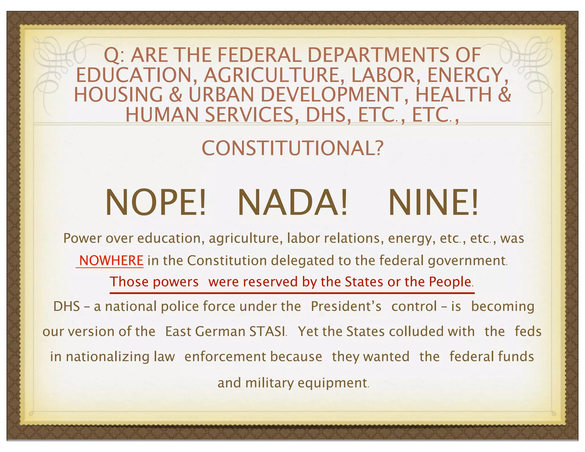 Q: ARE THE FEDERAL DEPARTMENTS OF
EDUCATION, AGRICULTURE, LABOR, ENERGY,
HOUSING & URBAN DEVELOPMENT, HEALTH &
HUMAN SERVICES, DHS, ETC., ETC.,
CONSTITUTIONAL?

NOPE! NADA!

NINE!

Power over education, agriculture, labor relations, energy, etc., etc., was
NOWHERE in the Constitution delegated to the federal government.
Those powers were reserved by the States or the People.
DHS – a national police force under the President’s control – is becoming
our version of the East German STASI. Yet the States colluded with the feds
in nationalizing law enforcement because they wanted the federal funds
and military equipment.

 