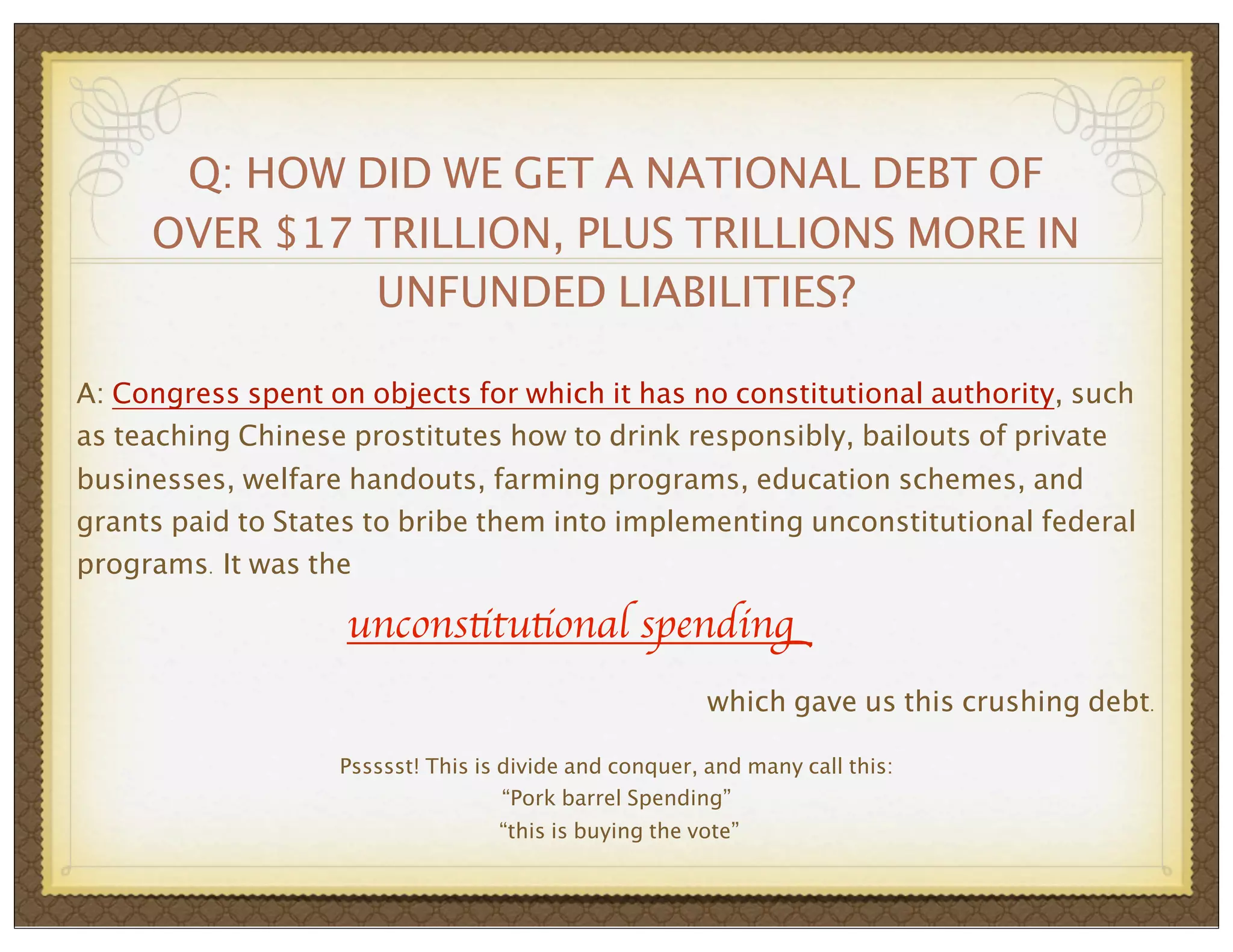 Q: HOW DID WE GET A NATIONAL DEBT OF
OVER $17 TRILLION, PLUS TRILLIONS MORE IN
UNFUNDED LIABILITIES?
A: Congress spent on objects for which it has no constitutional authority, such
as teaching Chinese prostitutes how to drink responsibly, bailouts of private
businesses, welfare handouts, farming programs, education schemes, and
grants paid to States to bribe them into implementing unconstitutional federal
programs. It was the

unconstitutional spending
which gave us this crushing debt.
Pssssst! This is divide and conquer, and many call this:
“Pork barrel Spending”
“this is buying the vote”

 