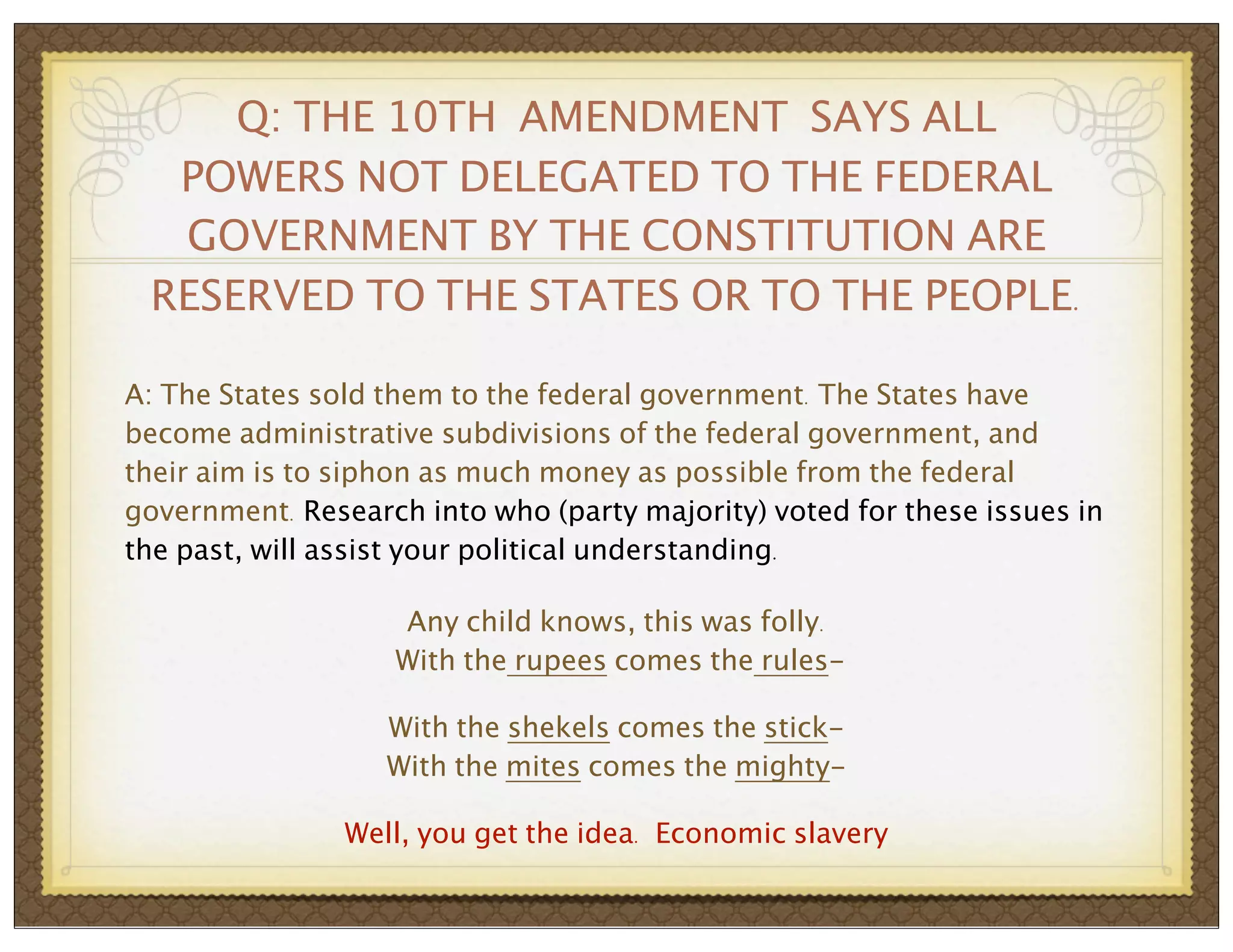 Q: THE 10TH AMENDMENT SAYS ALL
POWERS NOT DELEGATED TO THE FEDERAL
GOVERNMENT BY THE CONSTITUTION ARE
RESERVED TO THE STATES OR TO THE PEOPLE.
A: The States sold them to the federal government. The States have
become administrative subdivisions of the federal government, and
their aim is to siphon as much money as possible from the federal
government. Research into who (party majority) voted for these issues in
the past, will assist your political understanding.
Any child knows, this was folly.
With the rupees comes the rulesWith the shekels comes the stickWith the mites comes the mightyWell, you get the idea. Economic slavery

 