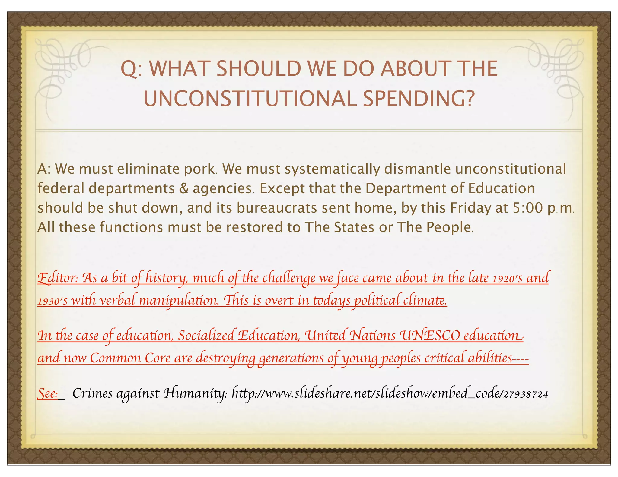 Q: WHAT SHOULD WE DO ABOUT THE
UNCONSTITUTIONAL SPENDING?
A: We must eliminate pork. We must systematically dismantle unconstitutional
federal departments & agencies. Except that the Department of Education
should be shut down, and its bureaucrats sent home, by this Friday at 5:00 p.m.
All these functions must be restored to The States or The People.
Editor: As a bit of history, much of the challenge we face came about in the late 1920’s and
1930’s with verbal manipulation. This is overt in todays political climate.
In the case of education, Socialized Education, United Nations UNESCO education
and now Common Core are destroying generations of young peoples critical abilities---See:

Crimes against Humanity: http://www.slideshare.net/slideshow/embed_code/27938724

 