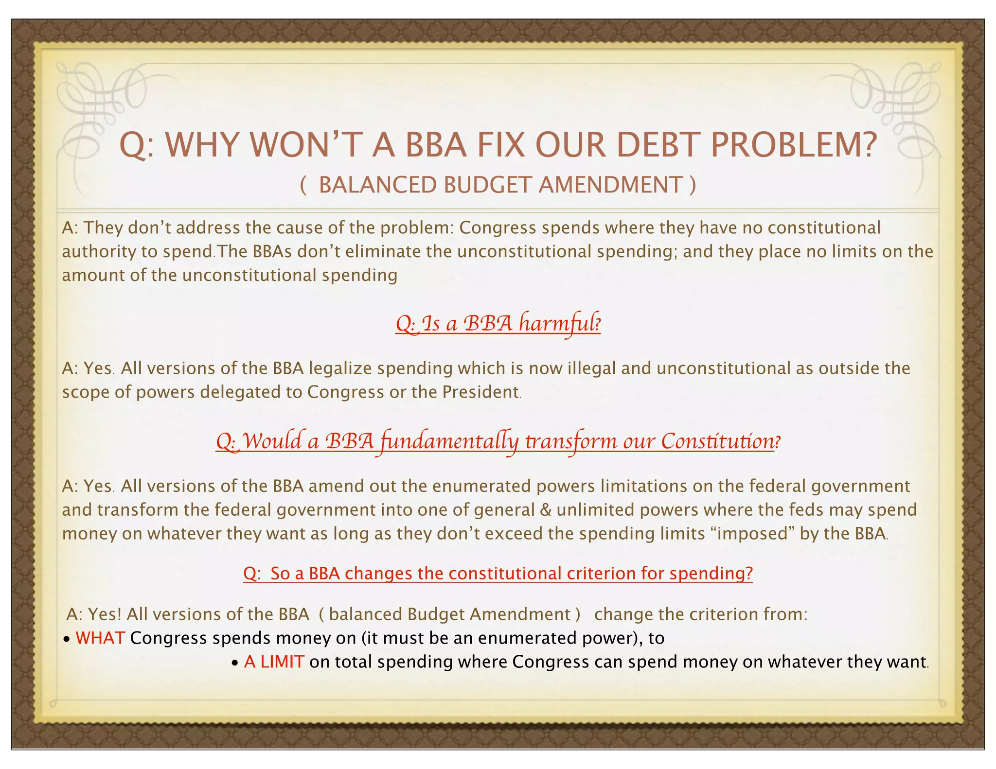 Q: WHY WON’T A BBA FIX OUR DEBT PROBLEM?
( BALANCED BUDGET AMENDMENT )
A: They don’t address the cause of the problem: Congress spends where they have no constitutional
authority to spend.The BBAs don’t eliminate the unconstitutional spending; and they place no limits on the
amount of the unconstitutional spending

Q: Is a BBA harmful?
A: Yes. All versions of the BBA legalize spending which is now illegal and unconstitutional as outside the
scope of powers delegated to Congress or the President.

Q: Would a BBA fundamentally transform our Constitution?
A: Yes. All versions of the BBA amend out the enumerated powers limitations on the federal government
and transform the federal government into one of general & unlimited powers where the feds may spend
money on whatever they want as long as they don’t exceed the spending limits “imposed” by the BBA.
Q: So a BBA changes the constitutional criterion for spending?
A: Yes! All versions of the BBA ( balanced Budget Amendment ) change the criterion from:
• WHAT Congress spends money on (it must be an enumerated power), to
• A LIMIT on total spending where Congress can spend money on whatever they want.

 