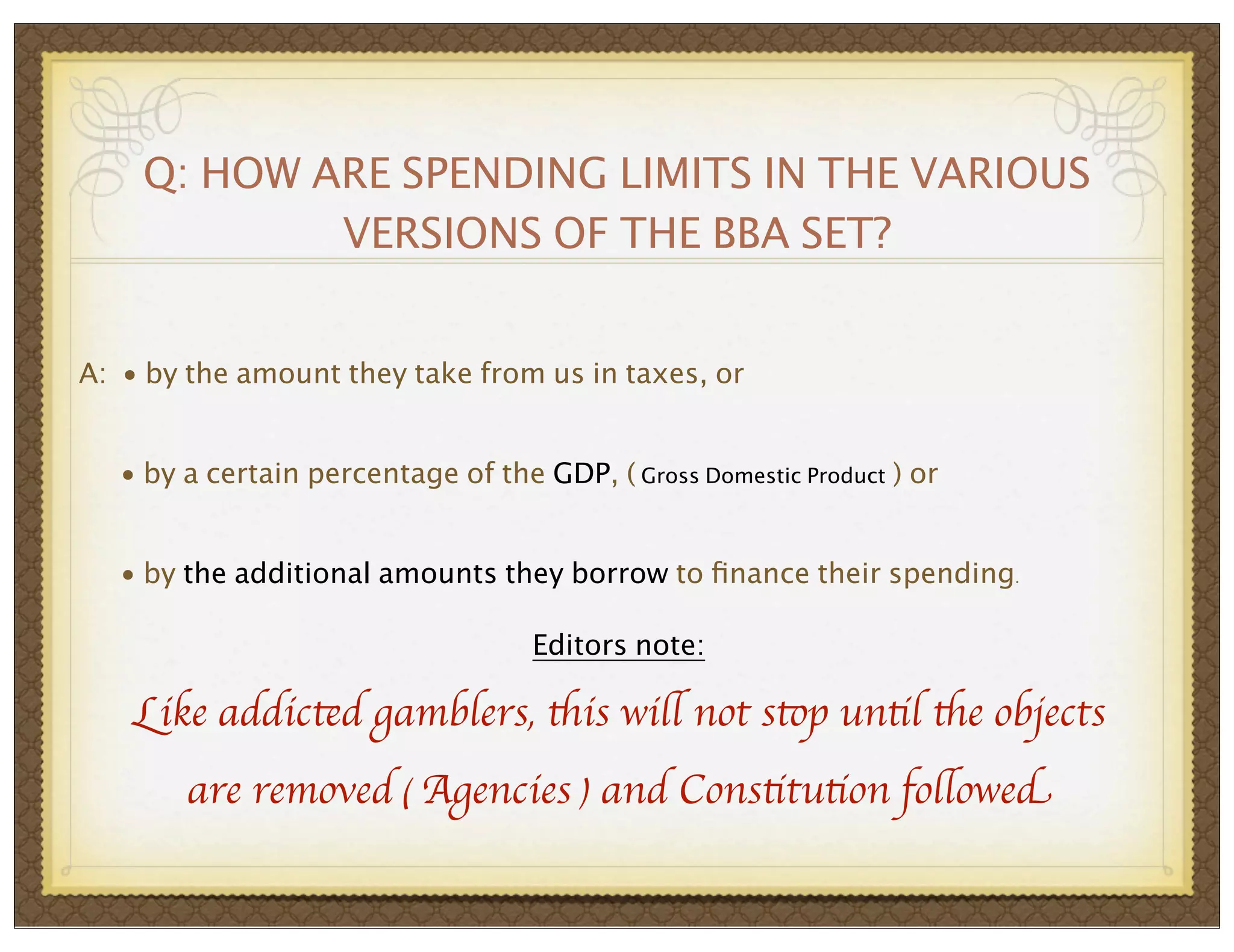 Q: HOW ARE SPENDING LIMITS IN THE VARIOUS
VERSIONS OF THE BBA SET?
A: • by the amount they take from us in taxes, or
• by a certain percentage of the GDP, ( Gross Domestic Product ) or
• by the additional amounts they borrow to ﬁnance their spending.
Editors note:

Like addicted gamblers, this will not stop until the objects
are removed ( Agencies ) and Constitution followed

 