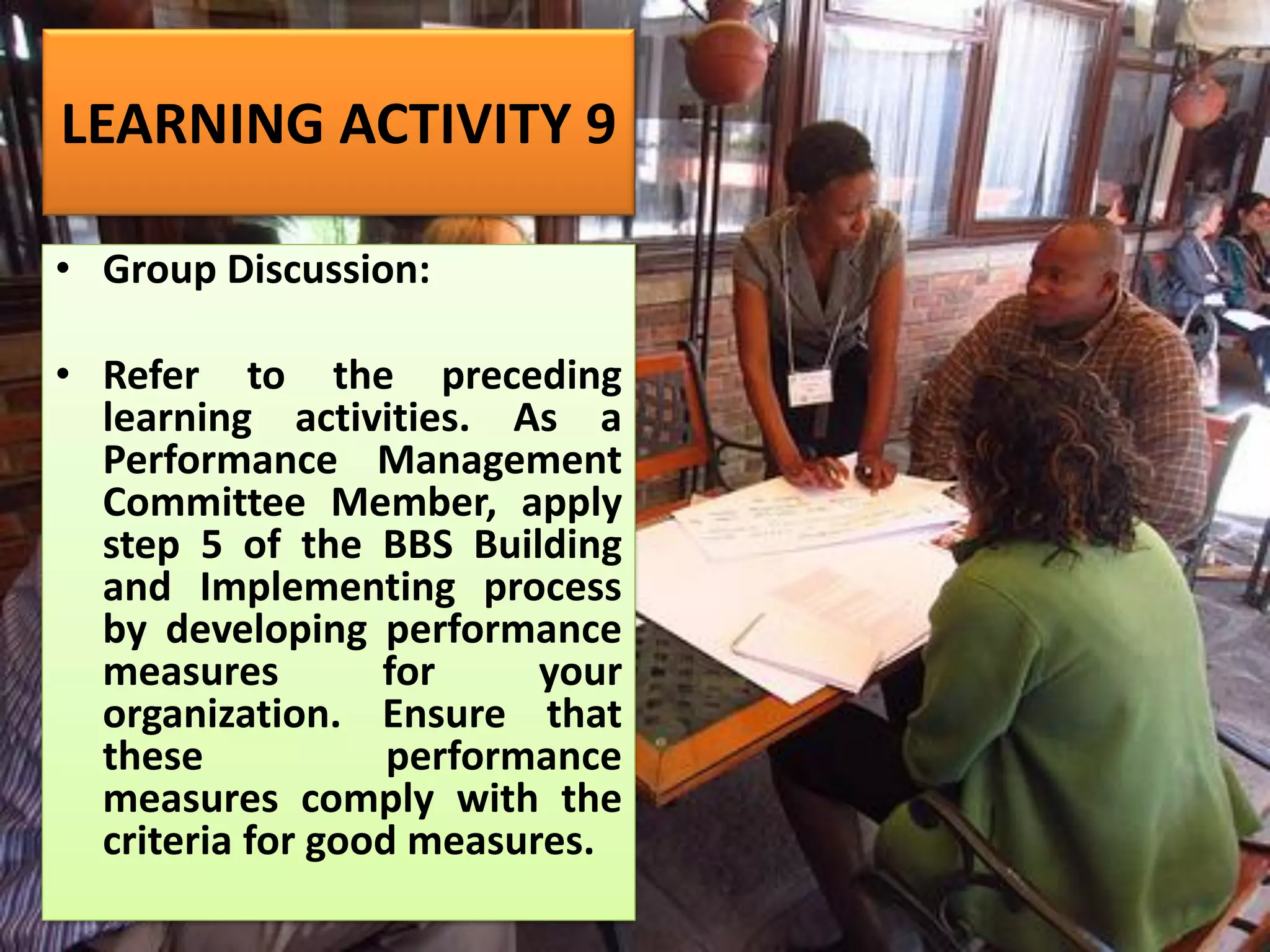 LEARNING ACTIVITY 9
• Group Discussion:
• Refer to the preceding
learning activities. As a
Performance Management
Committee Member, apply
step 5 of the BBS Building
and Implementing process
by developing performance
measures for your
organization. Ensure that
these performance
measures comply with the
criteria for good measures.
 