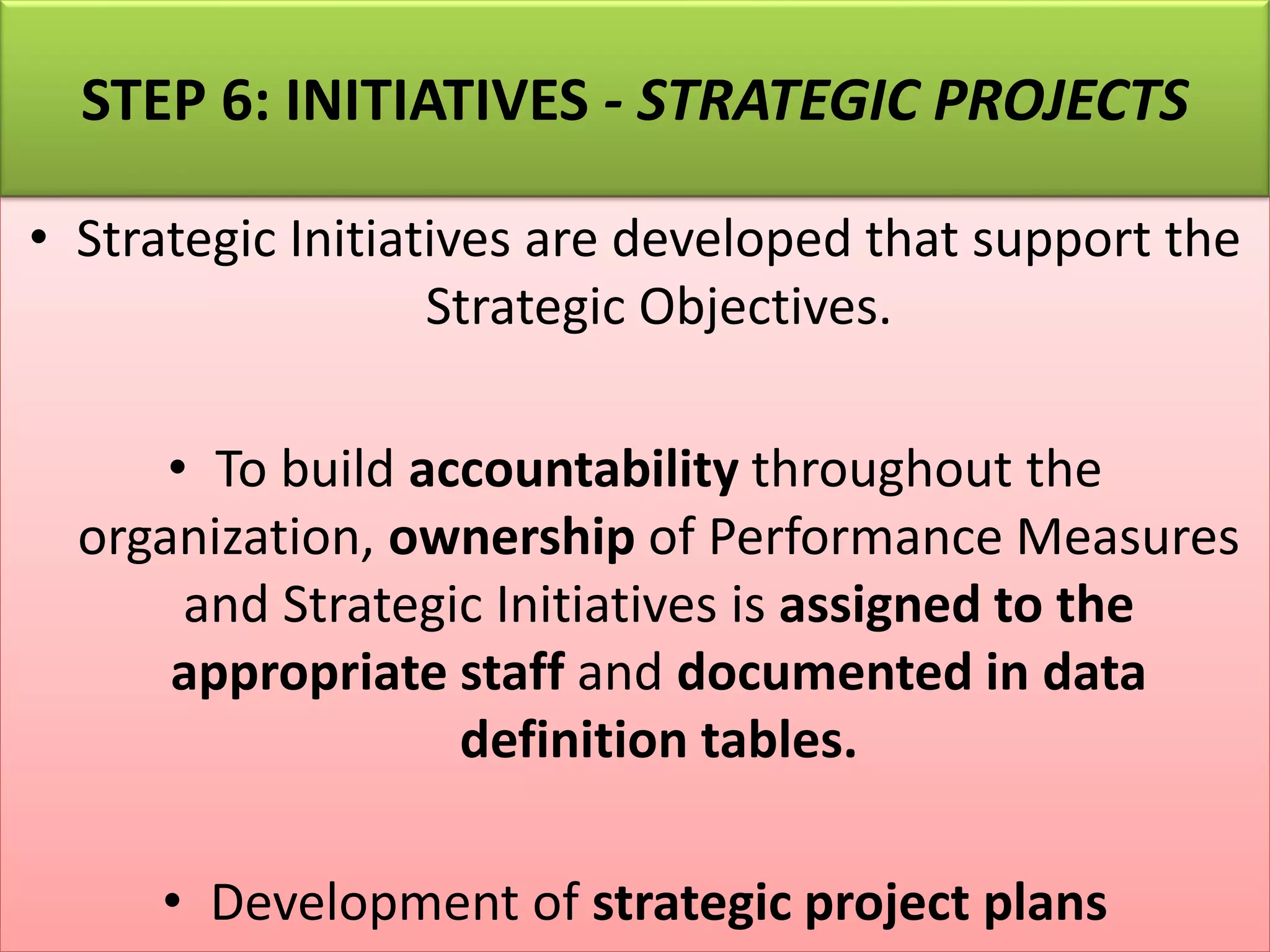 • Strategic Initiatives are developed that support the
Strategic Objectives.
• To build accountability throughout the
organization, ownership of Performance Measures
and Strategic Initiatives is assigned to the
appropriate staff and documented in data
definition tables.
• Development of strategic project plans
STEP 6: INITIATIVES - STRATEGIC PROJECTS
 