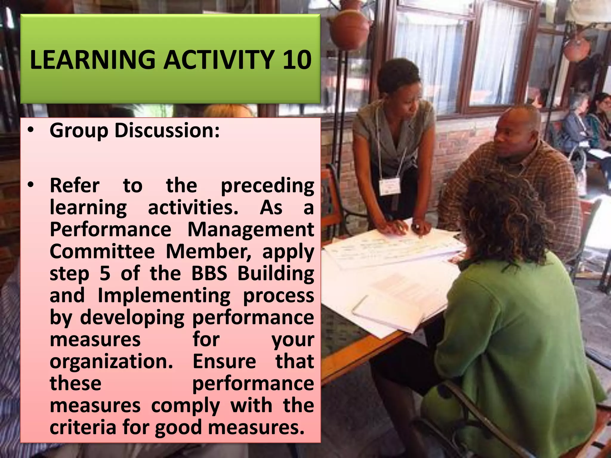LEARNING ACTIVITY 10
• Group Discussion:
• Refer to the preceding
learning activities. As a
Performance Management
Committee Member, apply
step 5 of the BBS Building
and Implementing process
by developing performance
measures for your
organization. Ensure that
these performance
measures comply with the
criteria for good measures.
 