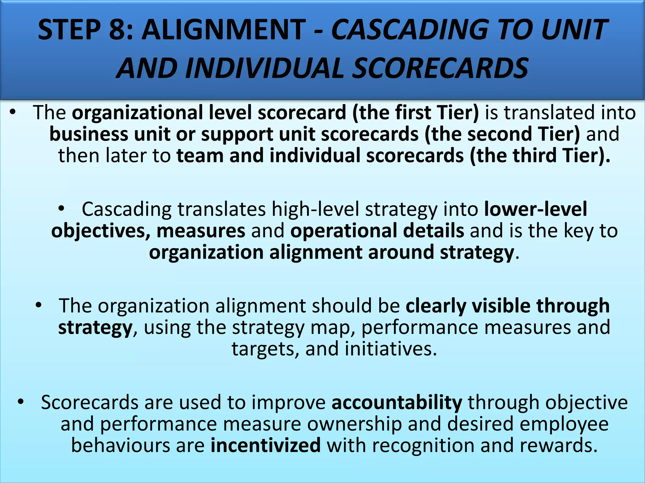 • The organizational level scorecard (the first Tier) is translated into
business unit or support unit scorecards (the second Tier) and
then later to team and individual scorecards (the third Tier).
• Cascading translates high-level strategy into lower-level
objectives, measures and operational details and is the key to
organization alignment around strategy.
• The organization alignment should be clearly visible through
strategy, using the strategy map, performance measures and
targets, and initiatives.
• Scorecards are used to improve accountability through objective
and performance measure ownership and desired employee
behaviours are incentivized with recognition and rewards.
STEP 8: ALIGNMENT - CASCADING TO UNIT
AND INDIVIDUAL SCORECARDS
 