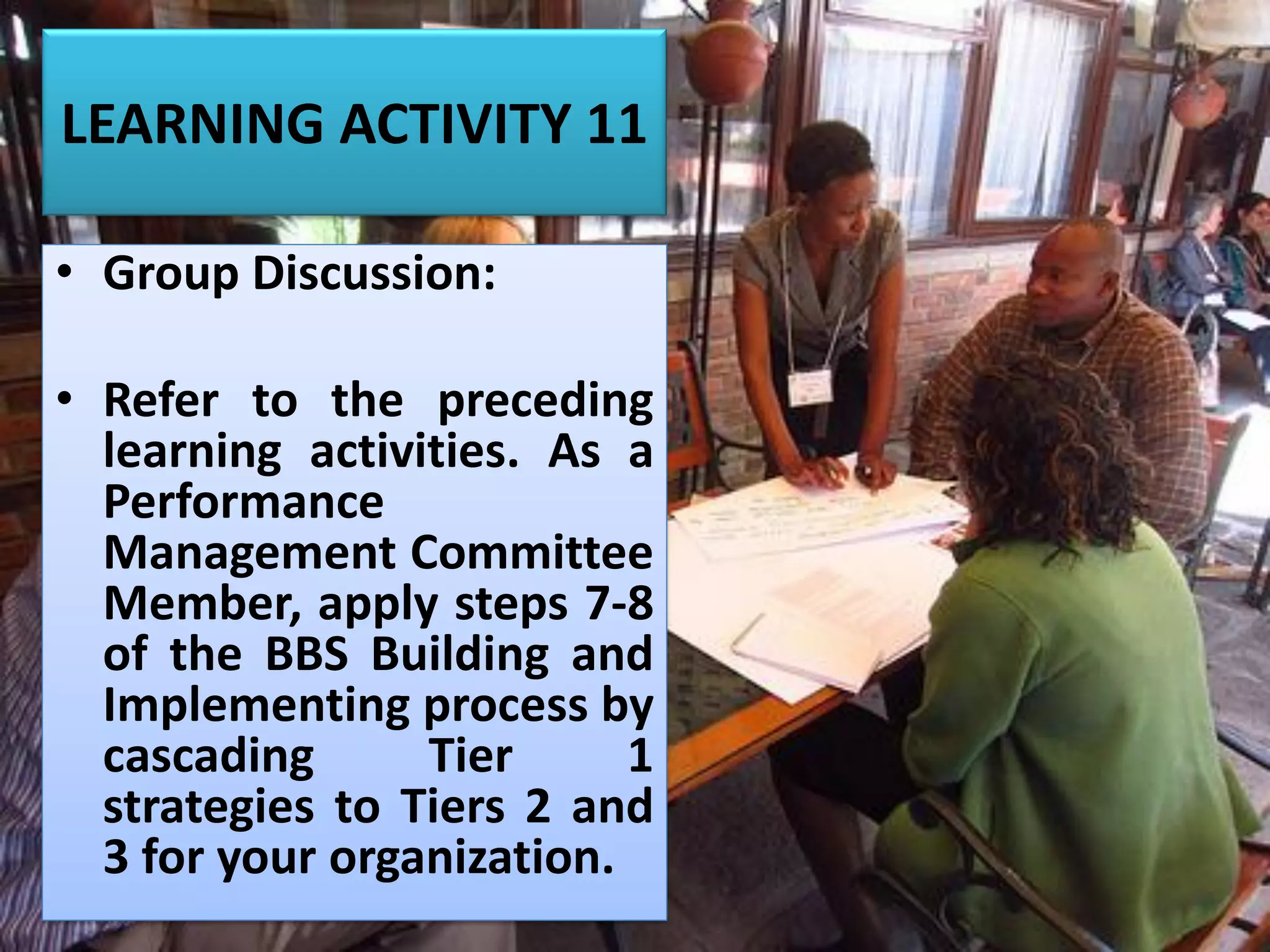 LEARNING ACTIVITY 11
• Group Discussion:
• Refer to the preceding
learning activities. As a
Performance
Management Committee
Member, apply steps 7-8
of the BBS Building and
Implementing process by
cascading Tier 1
strategies to Tiers 2 and
3 for your organization.
 
