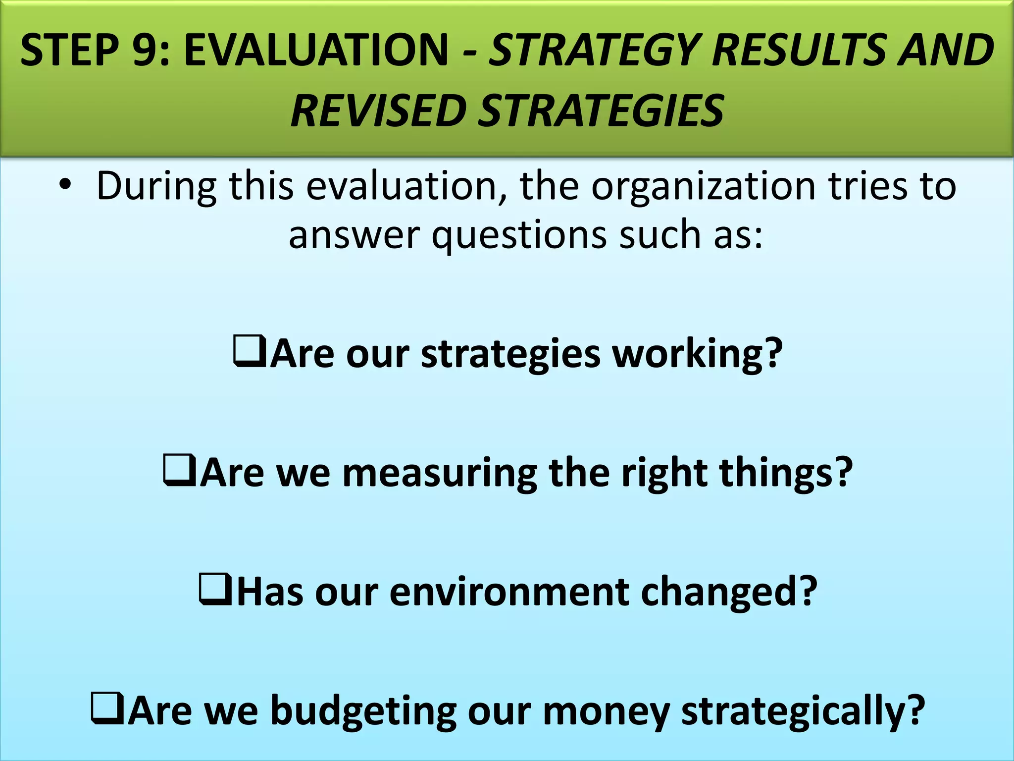 • During this evaluation, the organization tries to
answer questions such as:
❑Are our strategies working?
❑Are we measuring the right things?
❑Has our environment changed?
❑Are we budgeting our money strategically?
STEP 9: EVALUATION - STRATEGY RESULTS AND
REVISED STRATEGIES
 