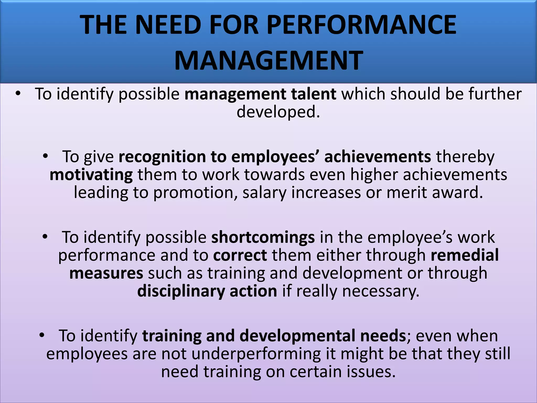 THE NEED FOR PERFORMANCE
MANAGEMENT
• To identify possible management talent which should be further
developed.
• To give recognition to employees’ achievements thereby
motivating them to work towards even higher achievements
leading to promotion, salary increases or merit award.
• To identify possible shortcomings in the employee’s work
performance and to correct them either through remedial
measures such as training and development or through
disciplinary action if really necessary.
• To identify training and developmental needs; even when
employees are not underperforming it might be that they still
need training on certain issues.
 