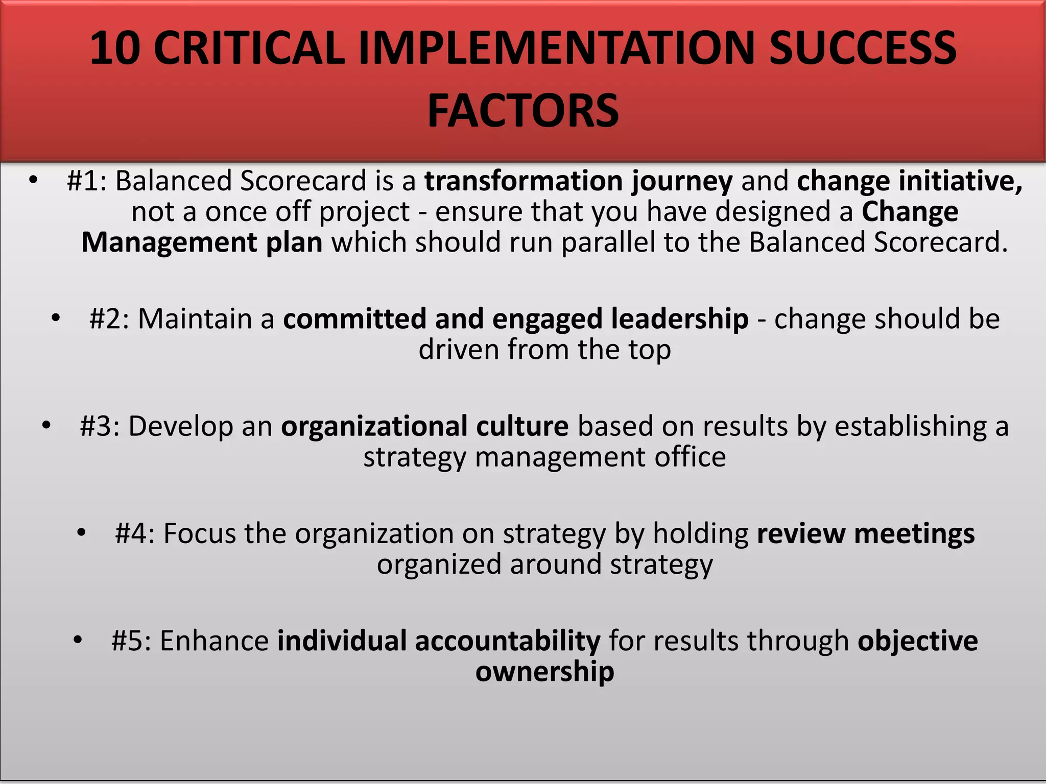 • #1: Balanced Scorecard is a transformation journey and change initiative,
not a once off project - ensure that you have designed a Change
Management plan which should run parallel to the Balanced Scorecard.
• #2: Maintain a committed and engaged leadership - change should be
driven from the top
• #3: Develop an organizational culture based on results by establishing a
strategy management office
• #4: Focus the organization on strategy by holding review meetings
organized around strategy
• #5: Enhance individual accountability for results through objective
ownership
10 CRITICAL IMPLEMENTATION SUCCESS
FACTORS
 