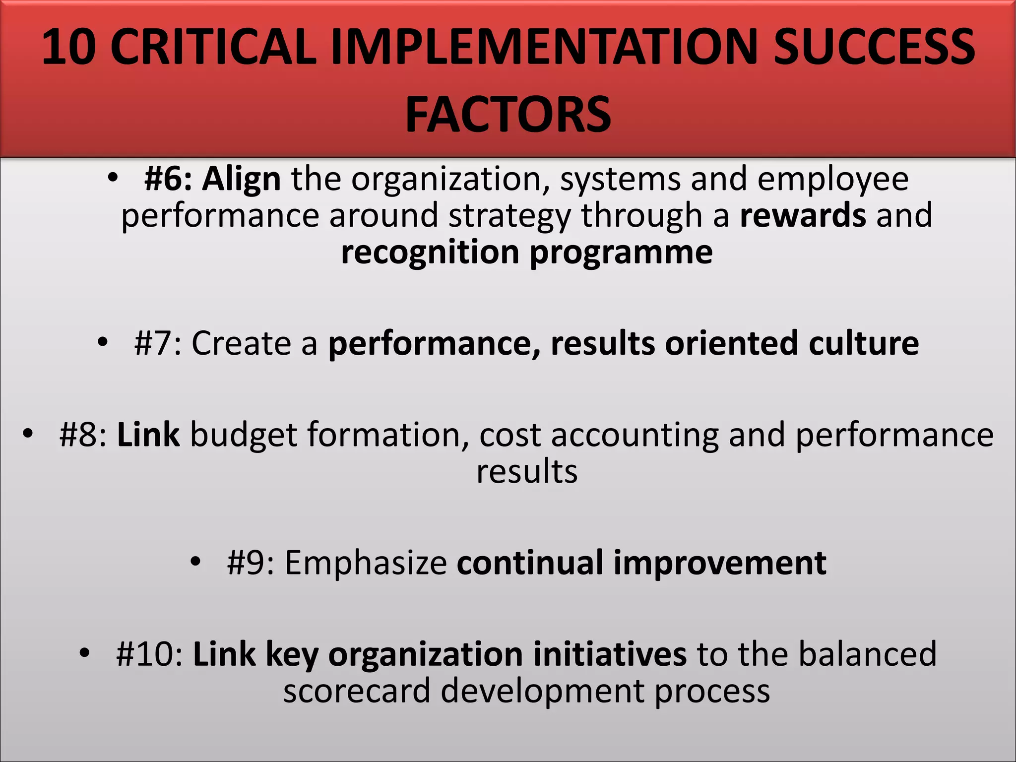 • #6: Align the organization, systems and employee
performance around strategy through a rewards and
recognition programme
• #7: Create a performance, results oriented culture
• #8: Link budget formation, cost accounting and performance
results
• #9: Emphasize continual improvement
• #10: Link key organization initiatives to the balanced
scorecard development process
10 CRITICAL IMPLEMENTATION SUCCESS
FACTORS
 