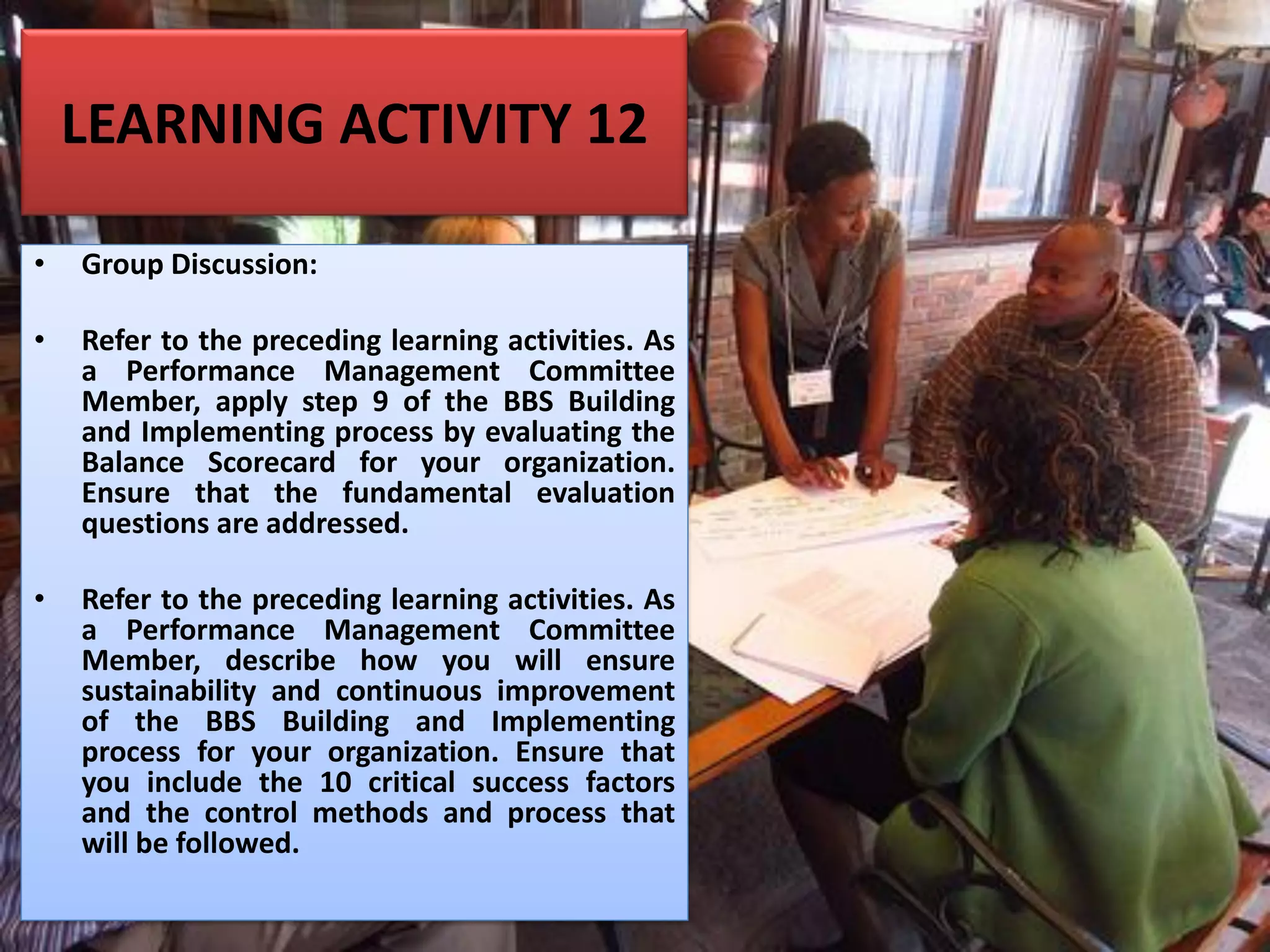 LEARNING ACTIVITY 12
• Group Discussion:
• Refer to the preceding learning activities. As
a Performance Management Committee
Member, apply step 9 of the BBS Building
and Implementing process by evaluating the
Balance Scorecard for your organization.
Ensure that the fundamental evaluation
questions are addressed.
• Refer to the preceding learning activities. As
a Performance Management Committee
Member, describe how you will ensure
sustainability and continuous improvement
of the BBS Building and Implementing
process for your organization. Ensure that
you include the 10 critical success factors
and the control methods and process that
will be followed.
 