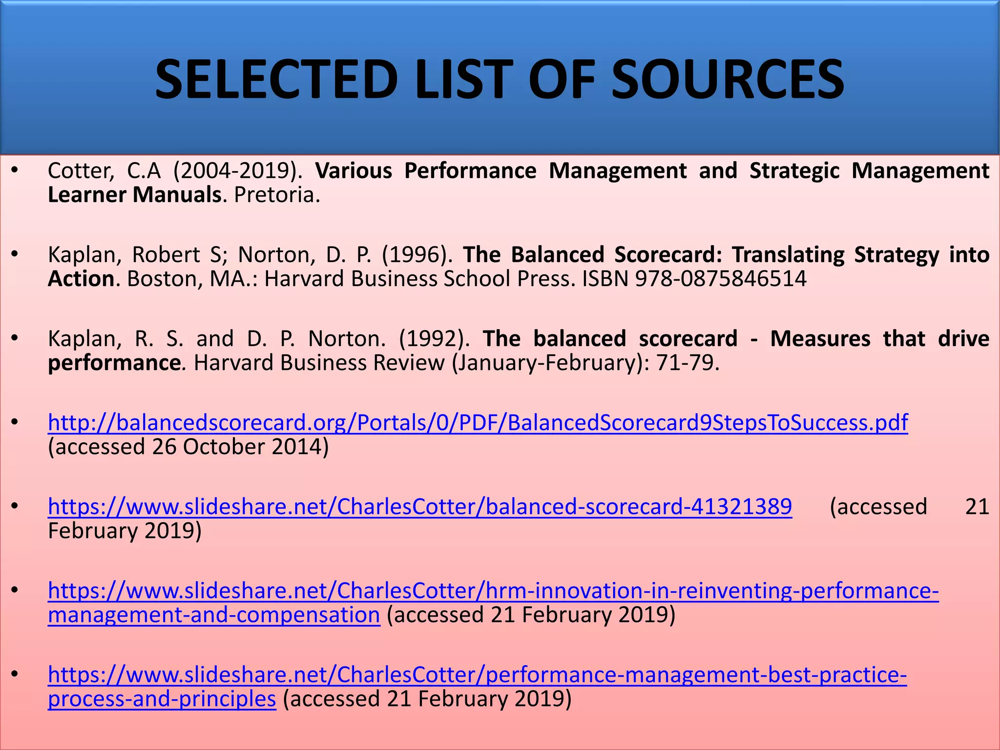 SELECTED LIST OF SOURCES
• Cotter, C.A (2004-2019). Various Performance Management and Strategic Management
Learner Manuals. Pretoria.
• Kaplan, Robert S; Norton, D. P. (1996). The Balanced Scorecard: Translating Strategy into
Action. Boston, MA.: Harvard Business School Press. ISBN 978-0875846514
• Kaplan, R. S. and D. P. Norton. (1992). The balanced scorecard - Measures that drive
performance. Harvard Business Review (January-February): 71-79.
• http://balancedscorecard.org/Portals/0/PDF/BalancedScorecard9StepsToSuccess.pdf
(accessed 26 October 2014)
• https://www.slideshare.net/CharlesCotter/balanced-scorecard-41321389 (accessed 21
February 2019)
• https://www.slideshare.net/CharlesCotter/hrm-innovation-in-reinventing-performance-
management-and-compensation (accessed 21 February 2019)
• https://www.slideshare.net/CharlesCotter/performance-management-best-practice-
process-and-principles (accessed 21 February 2019)
 