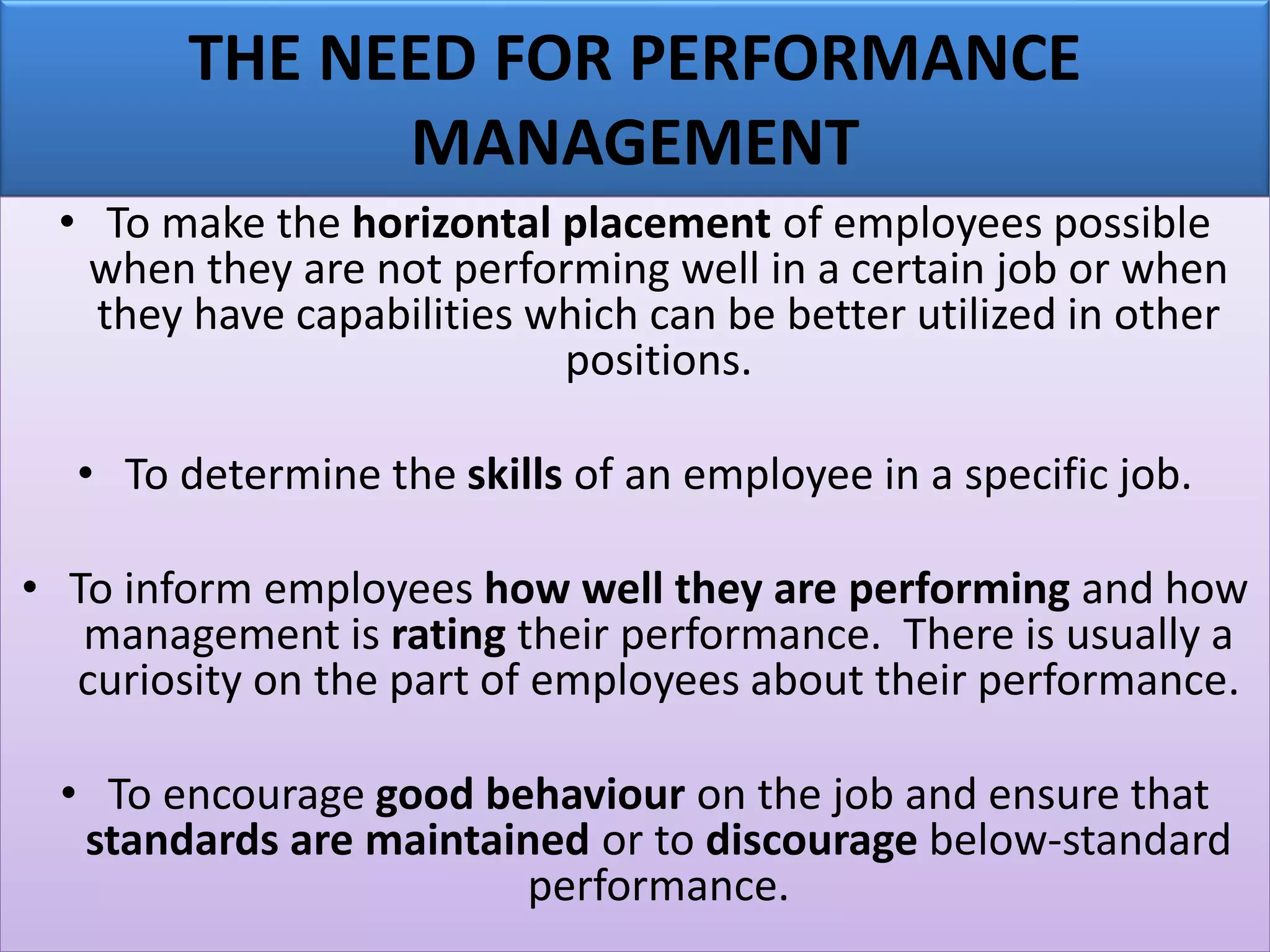 THE NEED FOR PERFORMANCE
MANAGEMENT
• To make the horizontal placement of employees possible
when they are not performing well in a certain job or when
they have capabilities which can be better utilized in other
positions.
• To determine the skills of an employee in a specific job.
• To inform employees how well they are performing and how
management is rating their performance. There is usually a
curiosity on the part of employees about their performance.
• To encourage good behaviour on the job and ensure that
standards are maintained or to discourage below-standard
performance.
 