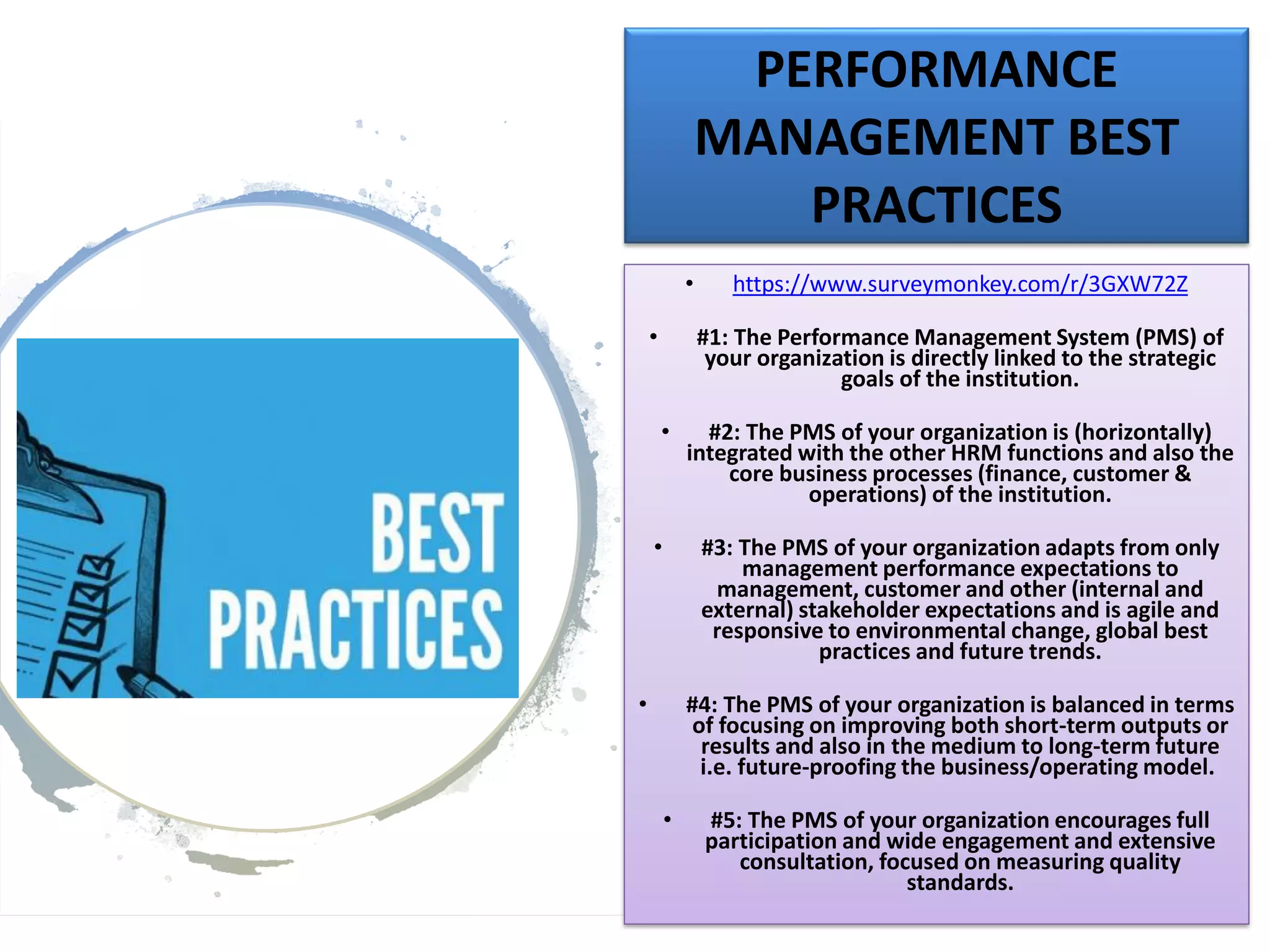PERFORMANCE
MANAGEMENT BEST
PRACTICES
• https://www.surveymonkey.com/r/3GXW72Z
• #1: The Performance Management System (PMS) of
your organization is directly linked to the strategic
goals of the institution.
• #2: The PMS of your organization is (horizontally)
integrated with the other HRM functions and also the
core business processes (finance, customer &
operations) of the institution.
• #3: The PMS of your organization adapts from only
management performance expectations to
management, customer and other (internal and
external) stakeholder expectations and is agile and
responsive to environmental change, global best
practices and future trends.
• #4: The PMS of your organization is balanced in terms
of focusing on improving both short-term outputs or
results and also in the medium to long-term future
i.e. future-proofing the business/operating model.
• #5: The PMS of your organization encourages full
participation and wide engagement and extensive
consultation, focused on measuring quality
standards.
 