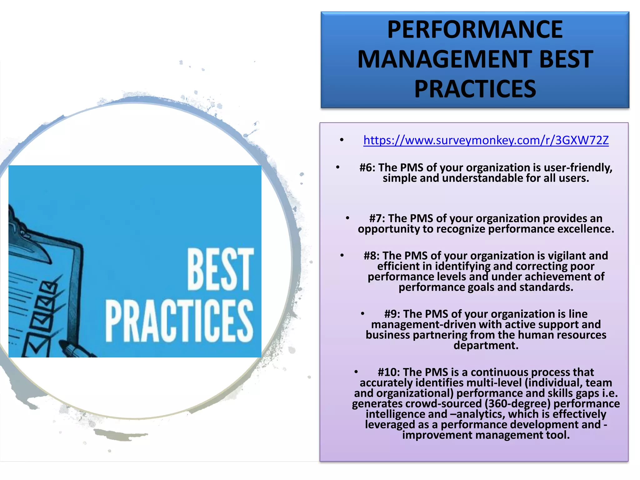 PERFORMANCE
MANAGEMENT BEST
PRACTICES
• https://www.surveymonkey.com/r/3GXW72Z
• #6: The PMS of your organization is user-friendly,
simple and understandable for all users.
• #7: The PMS of your organization provides an
opportunity to recognize performance excellence.
• #8: The PMS of your organization is vigilant and
efficient in identifying and correcting poor
performance levels and under achievement of
performance goals and standards.
• #9: The PMS of your organization is line
management-driven with active support and
business partnering from the human resources
department.
• #10: The PMS is a continuous process that
accurately identifies multi-level (individual, team
and organizational) performance and skills gaps i.e.
generates crowd-sourced (360-degree) performance
intelligence and –analytics, which is effectively
leveraged as a performance development and -
improvement management tool.
 
