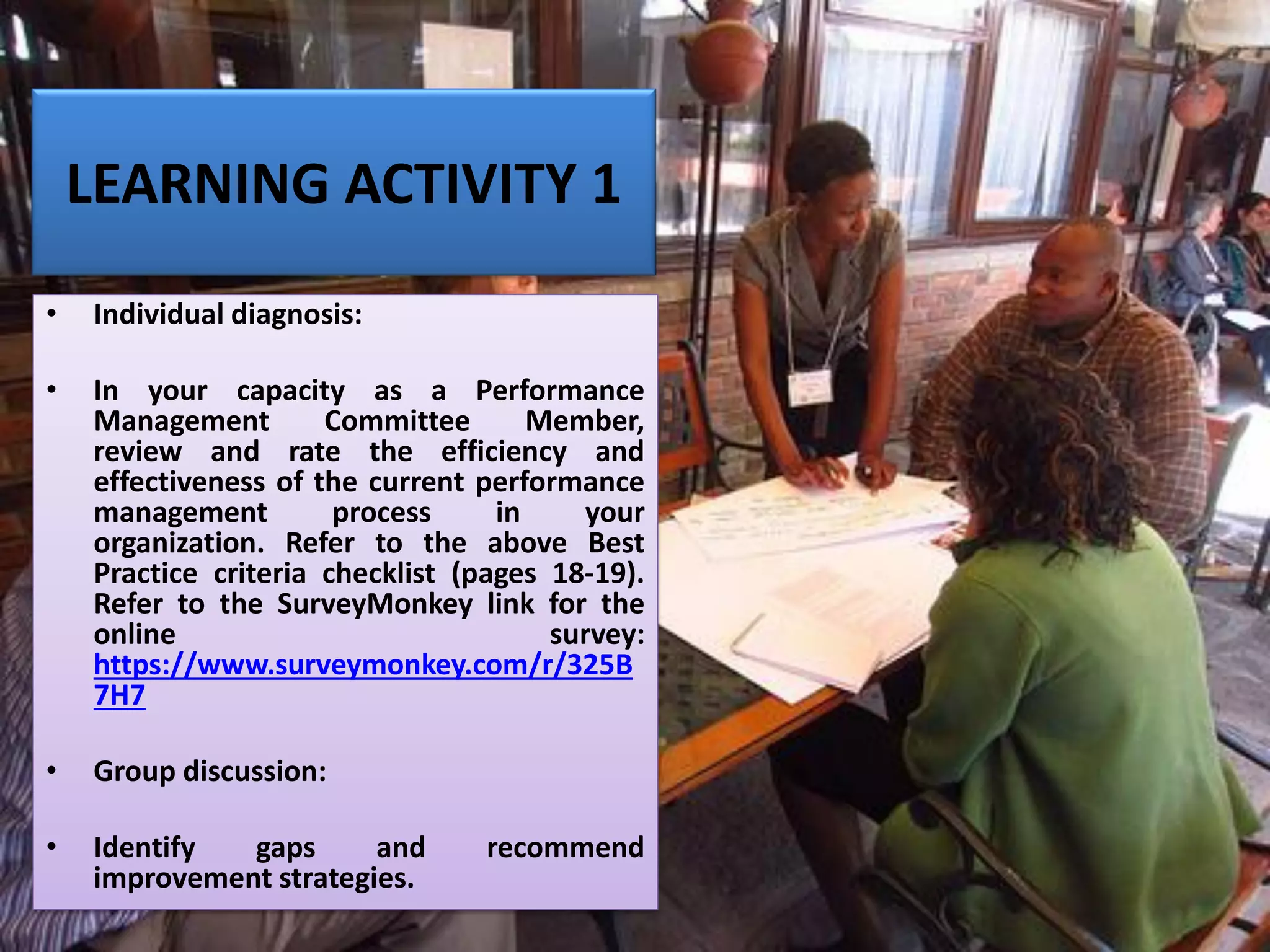 LEARNING ACTIVITY 1
• Individual diagnosis:
• In your capacity as a Performance
Management Committee Member,
review and rate the efficiency and
effectiveness of the current performance
management process in your
organization. Refer to the above Best
Practice criteria checklist (pages 18-19).
Refer to the SurveyMonkey link for the
online survey:
https://www.surveymonkey.com/r/325B
7H7
• Group discussion:
• Identify gaps and recommend
improvement strategies.
 