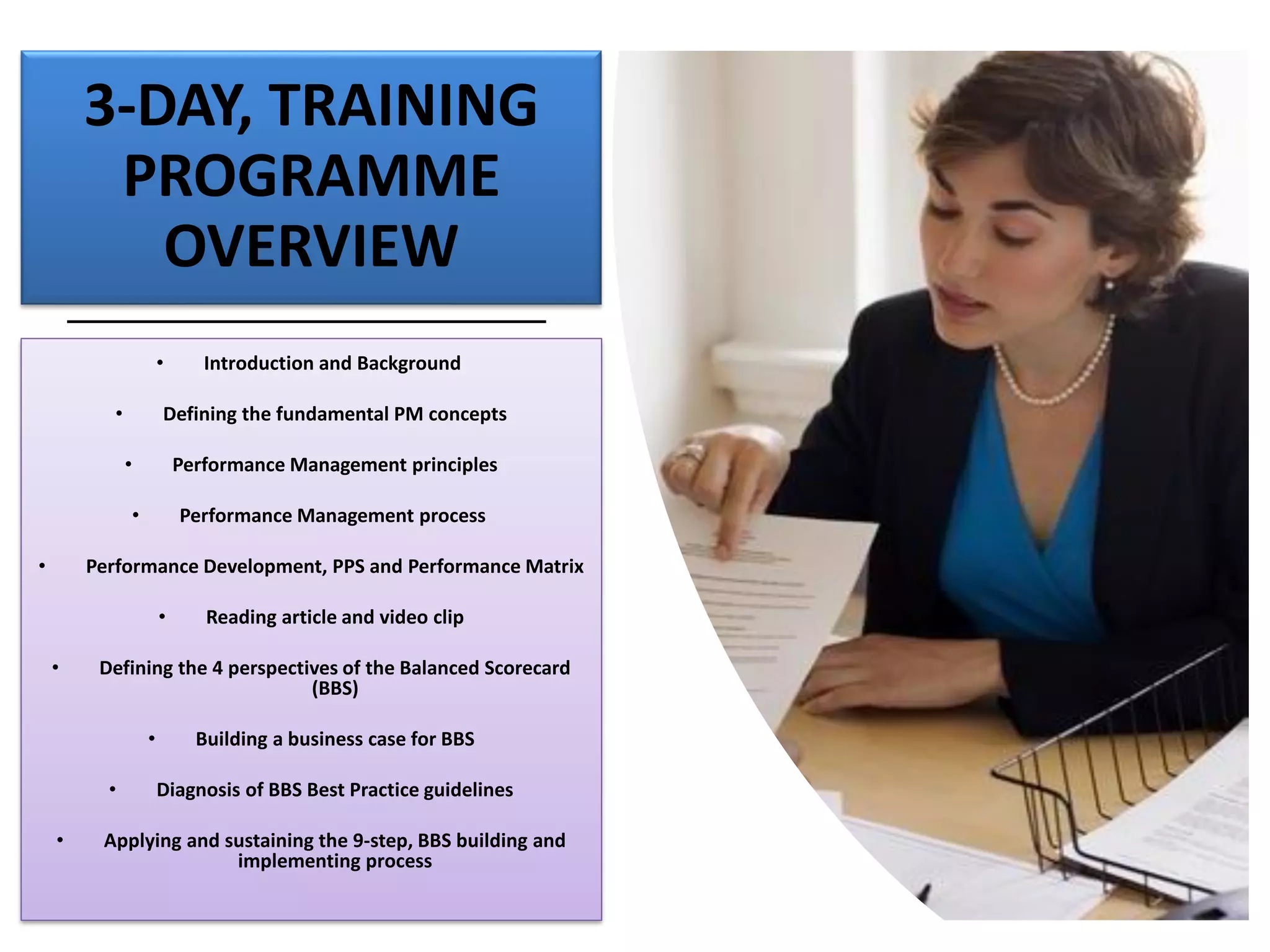 3-DAY, TRAINING
PROGRAMME
OVERVIEW
• Introduction and Background
• Defining the fundamental PM concepts
• Performance Management principles
• Performance Management process
• Performance Development, PPS and Performance Matrix
• Reading article and video clip
• Defining the 4 perspectives of the Balanced Scorecard
(BBS)
• Building a business case for BBS
• Diagnosis of BBS Best Practice guidelines
• Applying and sustaining the 9-step, BBS building and
implementing process
 