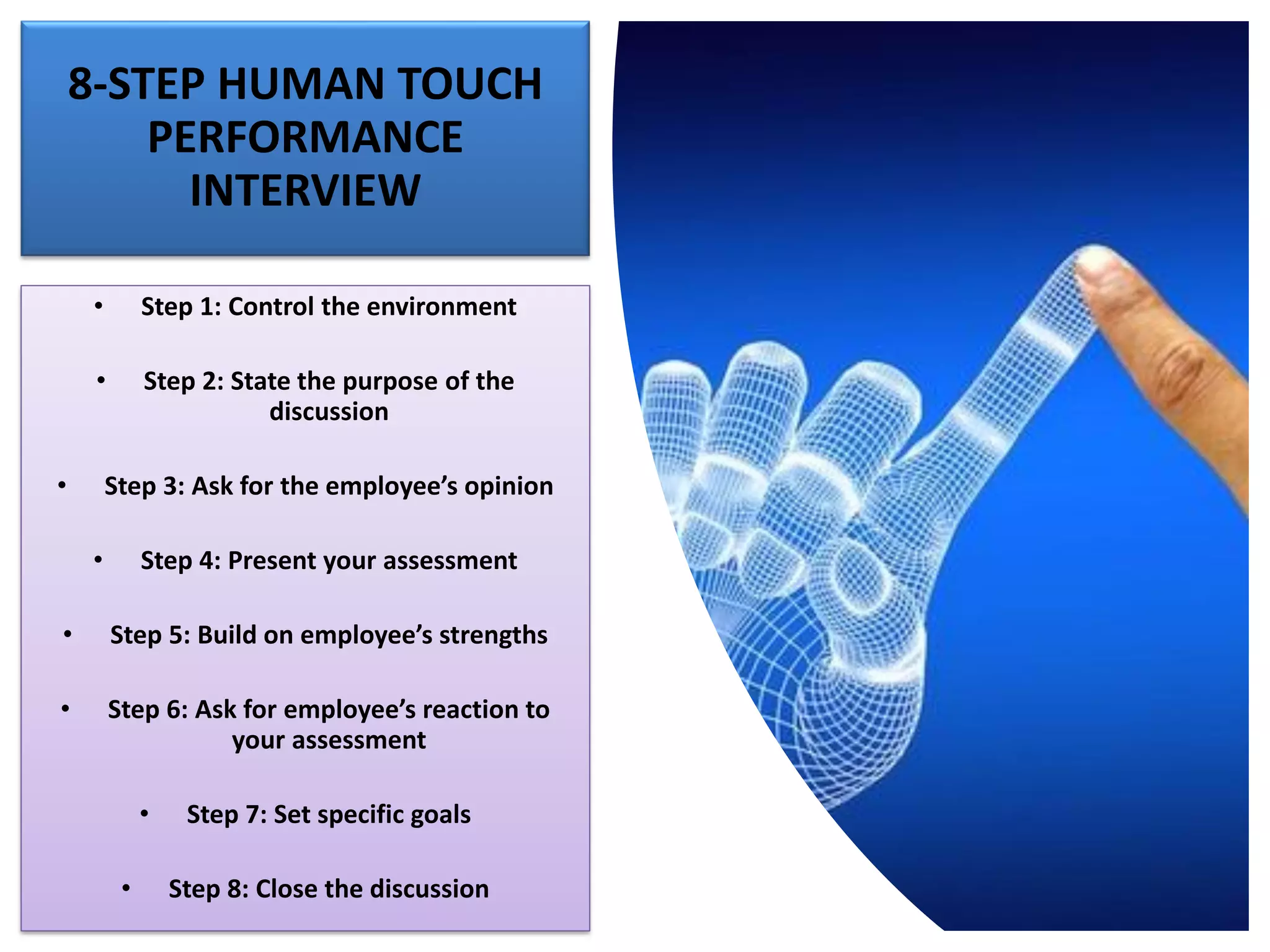 8-STEP HUMAN TOUCH
PERFORMANCE
INTERVIEW
• Step 1: Control the environment
• Step 2: State the purpose of the
discussion
• Step 3: Ask for the employee’s opinion
• Step 4: Present your assessment
• Step 5: Build on employee’s strengths
• Step 6: Ask for employee’s reaction to
your assessment
• Step 7: Set specific goals
• Step 8: Close the discussion
 