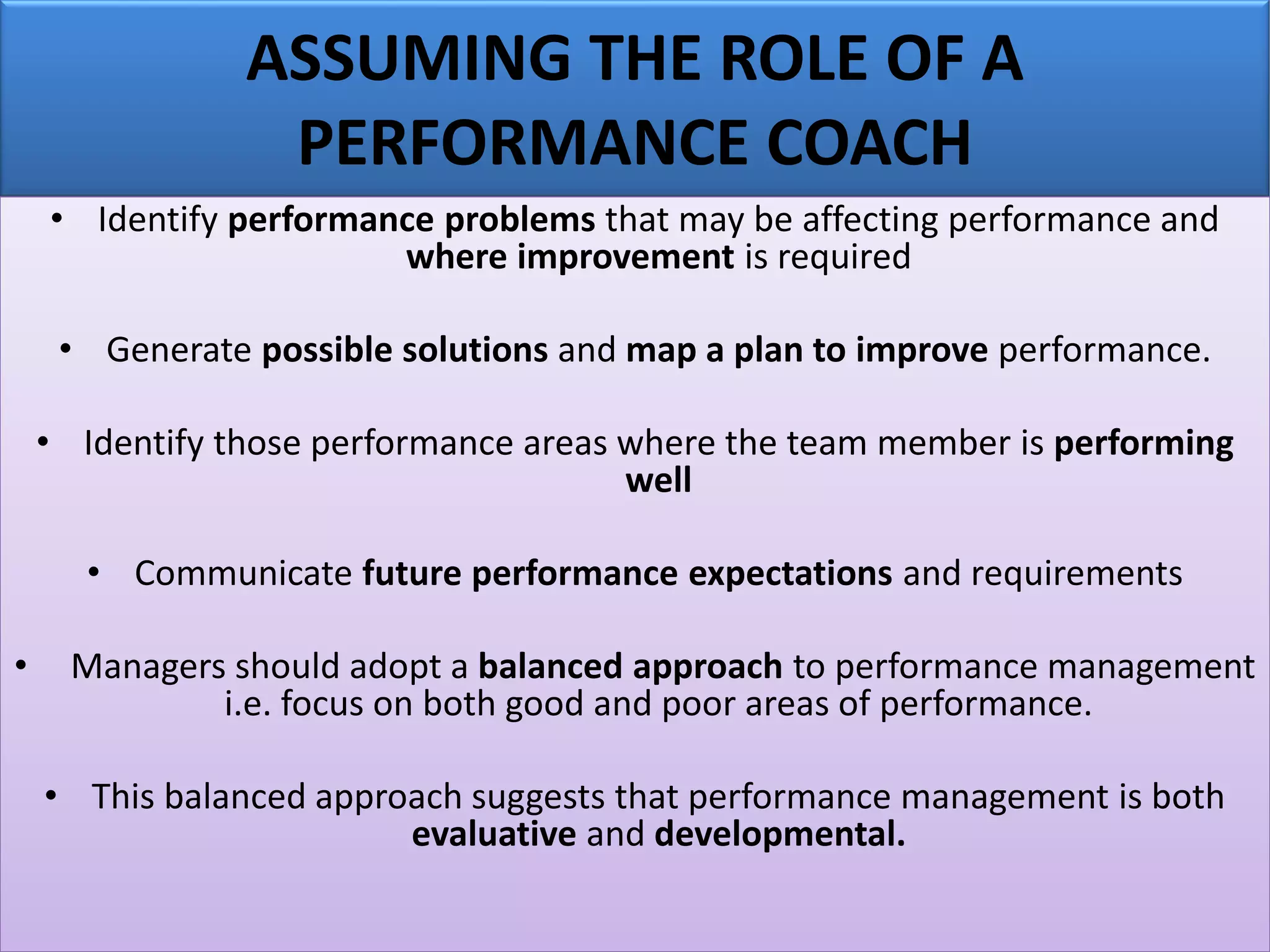 ASSUMING THE ROLE OF A
PERFORMANCE COACH
• Identify performance problems that may be affecting performance and
where improvement is required
• Generate possible solutions and map a plan to improve performance.
• Identify those performance areas where the team member is performing
well
• Communicate future performance expectations and requirements
• Managers should adopt a balanced approach to performance management
i.e. focus on both good and poor areas of performance.
• This balanced approach suggests that performance management is both
evaluative and developmental.
 