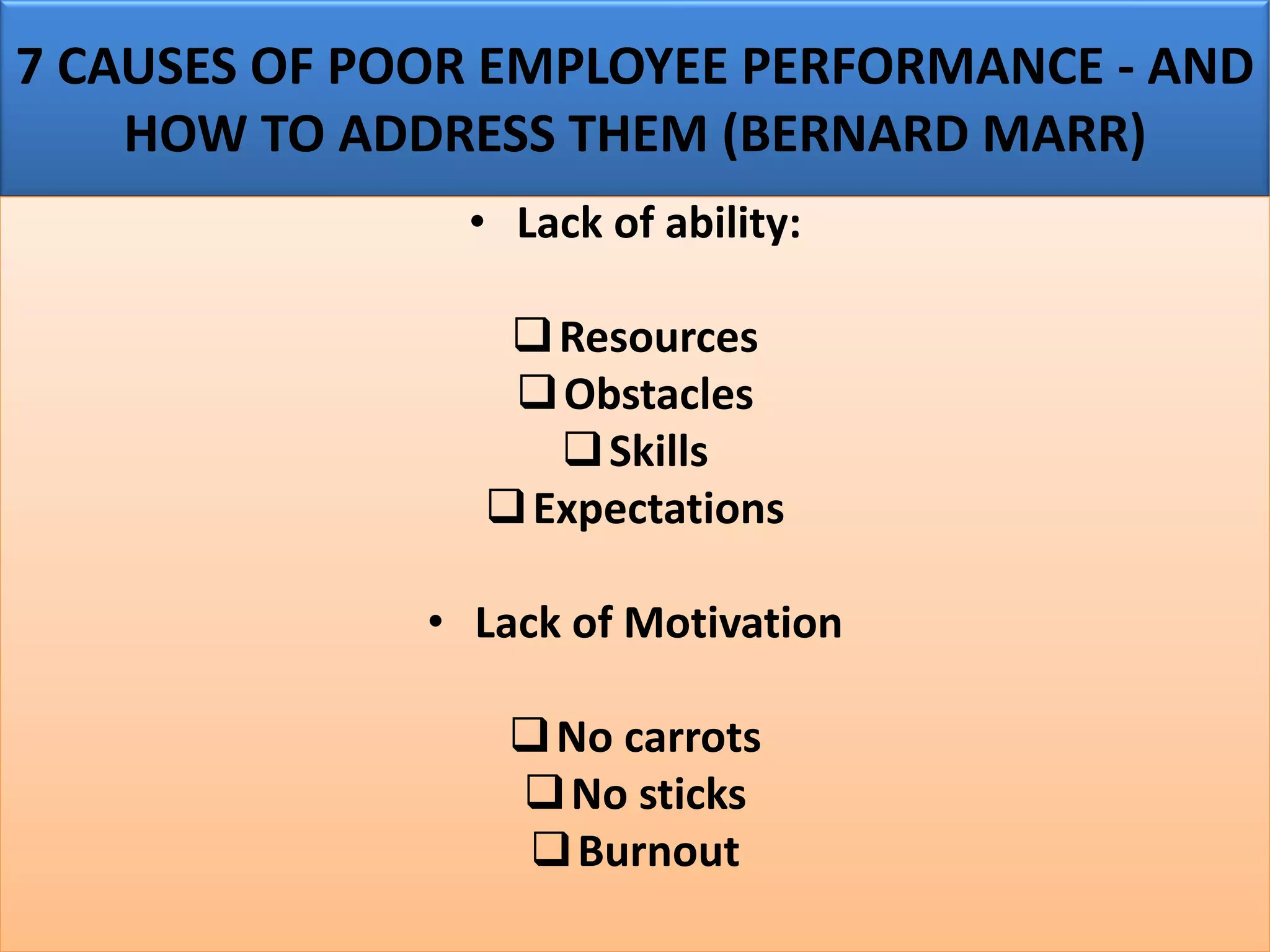 7 CAUSES OF POOR EMPLOYEE PERFORMANCE - AND
HOW TO ADDRESS THEM (BERNARD MARR)
• Lack of ability:
❑Resources
❑Obstacles
❑Skills
❑Expectations
• Lack of Motivation
❑No carrots
❑No sticks
❑Burnout
 