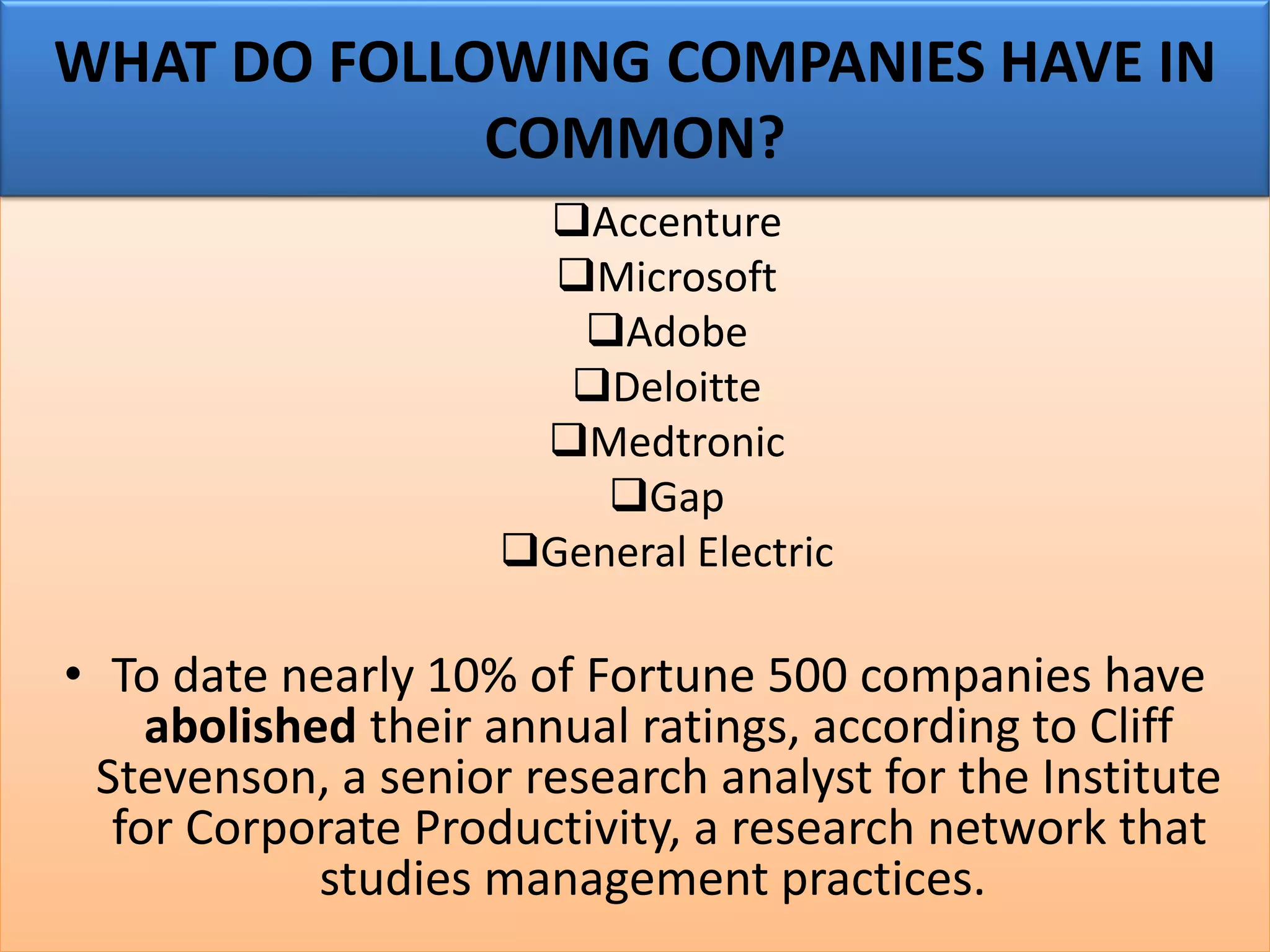 ❑Accenture
❑Microsoft
❑Adobe
❑Deloitte
❑Medtronic
❑Gap
❑General Electric
• To date nearly 10% of Fortune 500 companies have
abolished their annual ratings, according to Cliff
Stevenson, a senior research analyst for the Institute
for Corporate Productivity, a research network that
studies management practices.
WHAT DO FOLLOWING COMPANIES HAVE IN
COMMON?
 
