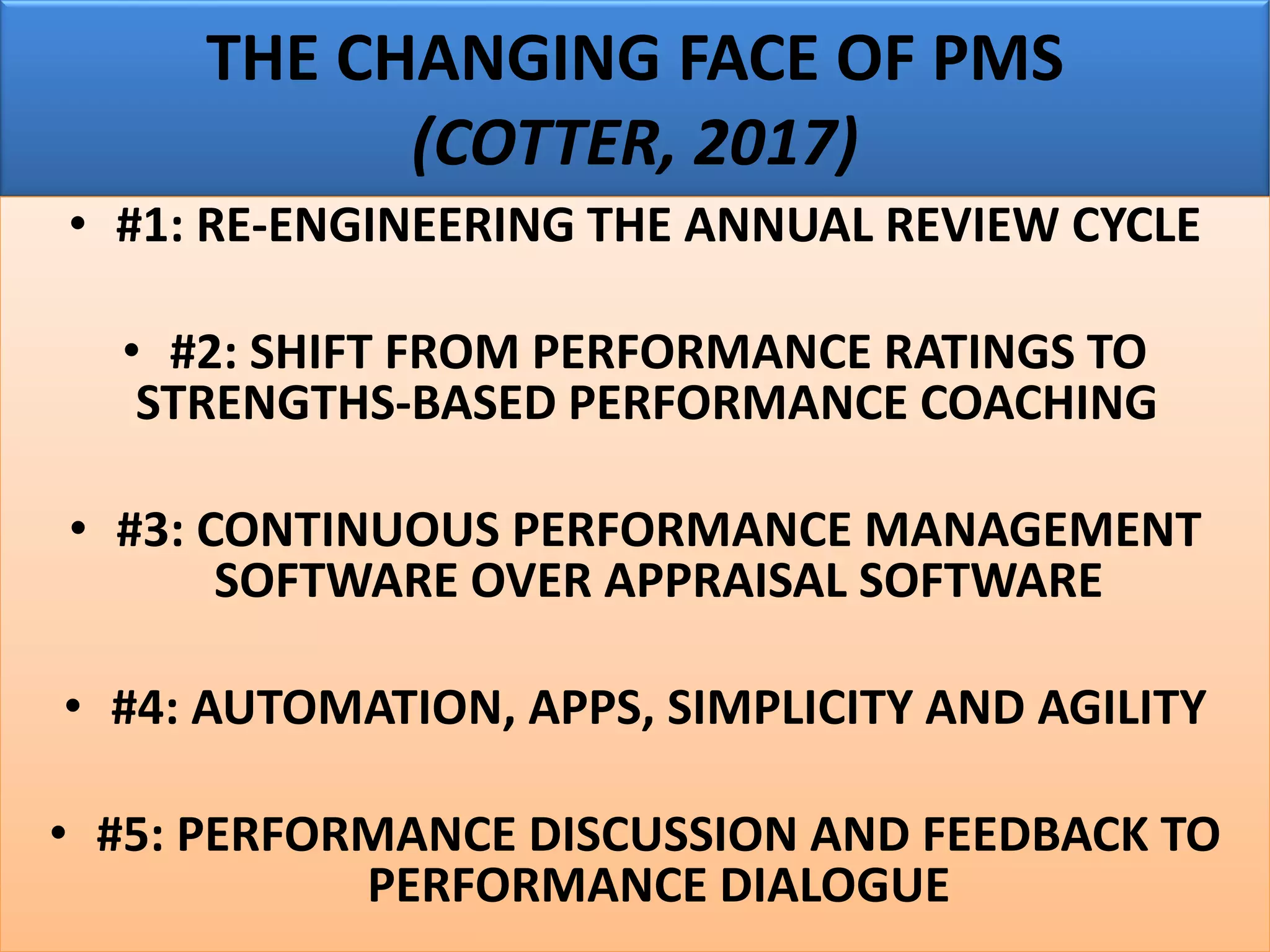 THE CHANGING FACE OF PMS
(COTTER, 2017)
• #1: RE-ENGINEERING THE ANNUAL REVIEW CYCLE
• #2: SHIFT FROM PERFORMANCE RATINGS TO
STRENGTHS-BASED PERFORMANCE COACHING
• #3: CONTINUOUS PERFORMANCE MANAGEMENT
SOFTWARE OVER APPRAISAL SOFTWARE
• #4: AUTOMATION, APPS, SIMPLICITY AND AGILITY
• #5: PERFORMANCE DISCUSSION AND FEEDBACK TO
PERFORMANCE DIALOGUE
 
