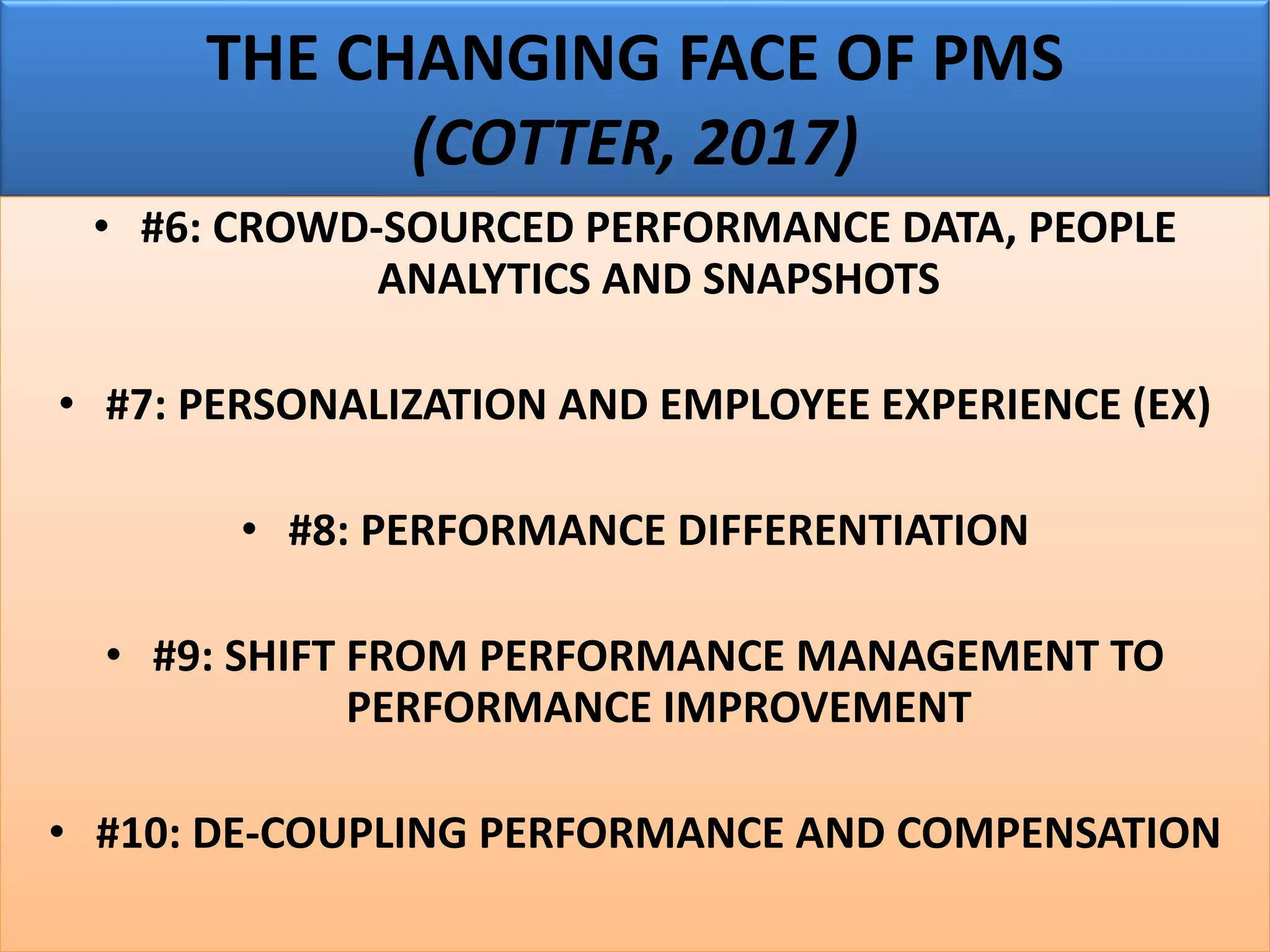 THE CHANGING FACE OF PMS
(COTTER, 2017)
• #6: CROWD-SOURCED PERFORMANCE DATA, PEOPLE
ANALYTICS AND SNAPSHOTS
• #7: PERSONALIZATION AND EMPLOYEE EXPERIENCE (EX)
• #8: PERFORMANCE DIFFERENTIATION
• #9: SHIFT FROM PERFORMANCE MANAGEMENT TO
PERFORMANCE IMPROVEMENT
• #10: DE-COUPLING PERFORMANCE AND COMPENSATION
 