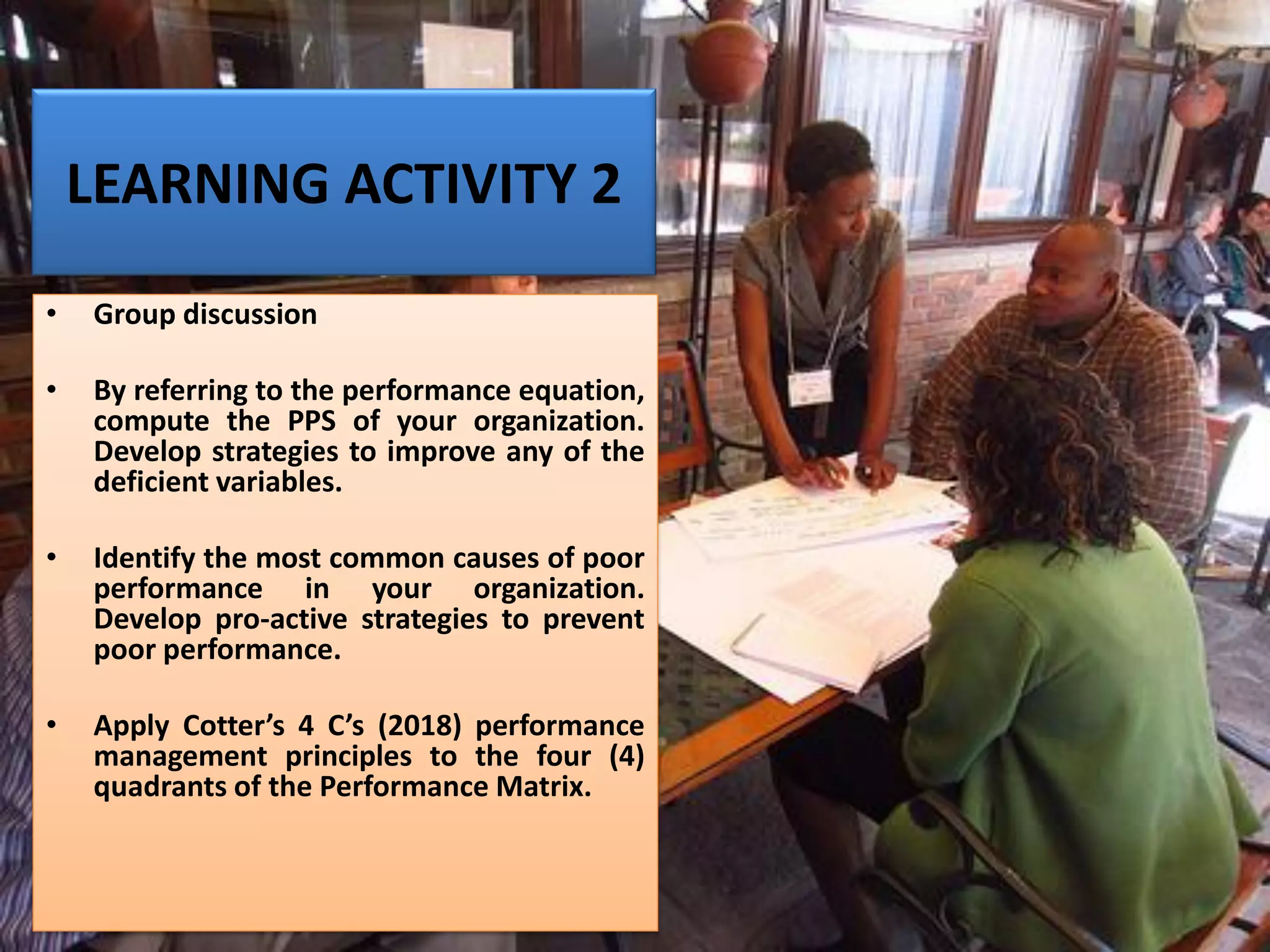 LEARNING ACTIVITY 2
• Group discussion
• By referring to the performance equation,
compute the PPS of your organization.
Develop strategies to improve any of the
deficient variables.
• Identify the most common causes of poor
performance in your organization.
Develop pro-active strategies to prevent
poor performance.
• Apply Cotter’s 4 C’s (2018) performance
management principles to the four (4)
quadrants of the Performance Matrix.
 