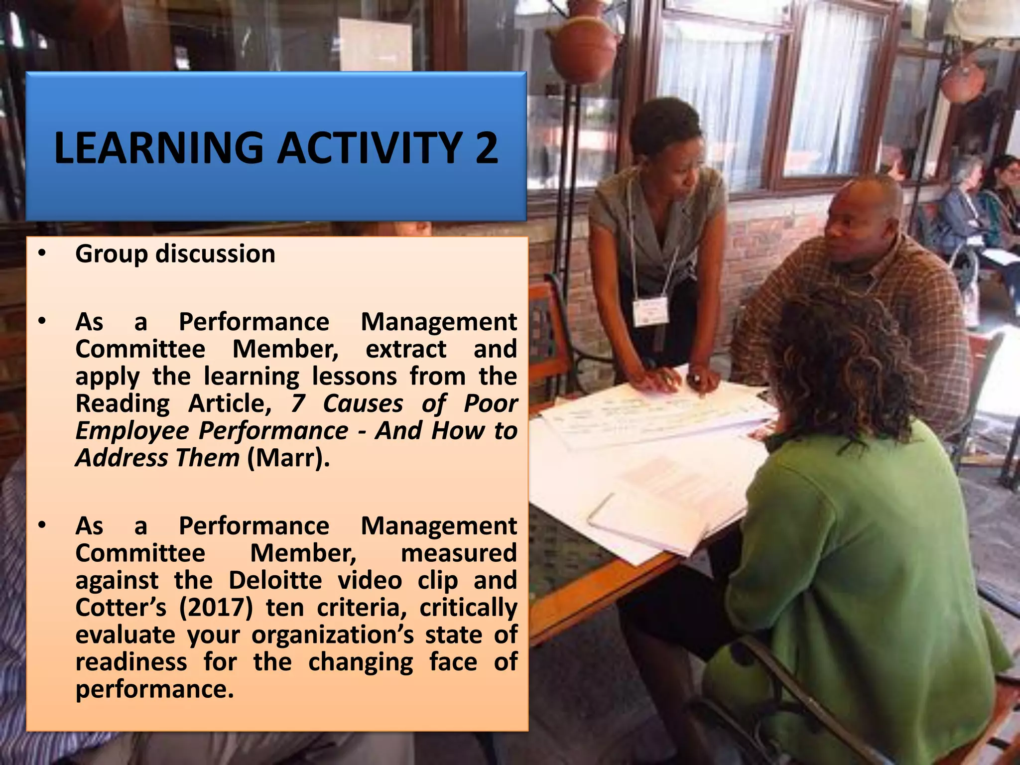 LEARNING ACTIVITY 2
• Group discussion
• As a Performance Management
Committee Member, extract and
apply the learning lessons from the
Reading Article, 7 Causes of Poor
Employee Performance - And How to
Address Them (Marr).
• As a Performance Management
Committee Member, measured
against the Deloitte video clip and
Cotter’s (2017) ten criteria, critically
evaluate your organization’s state of
readiness for the changing face of
performance.
 