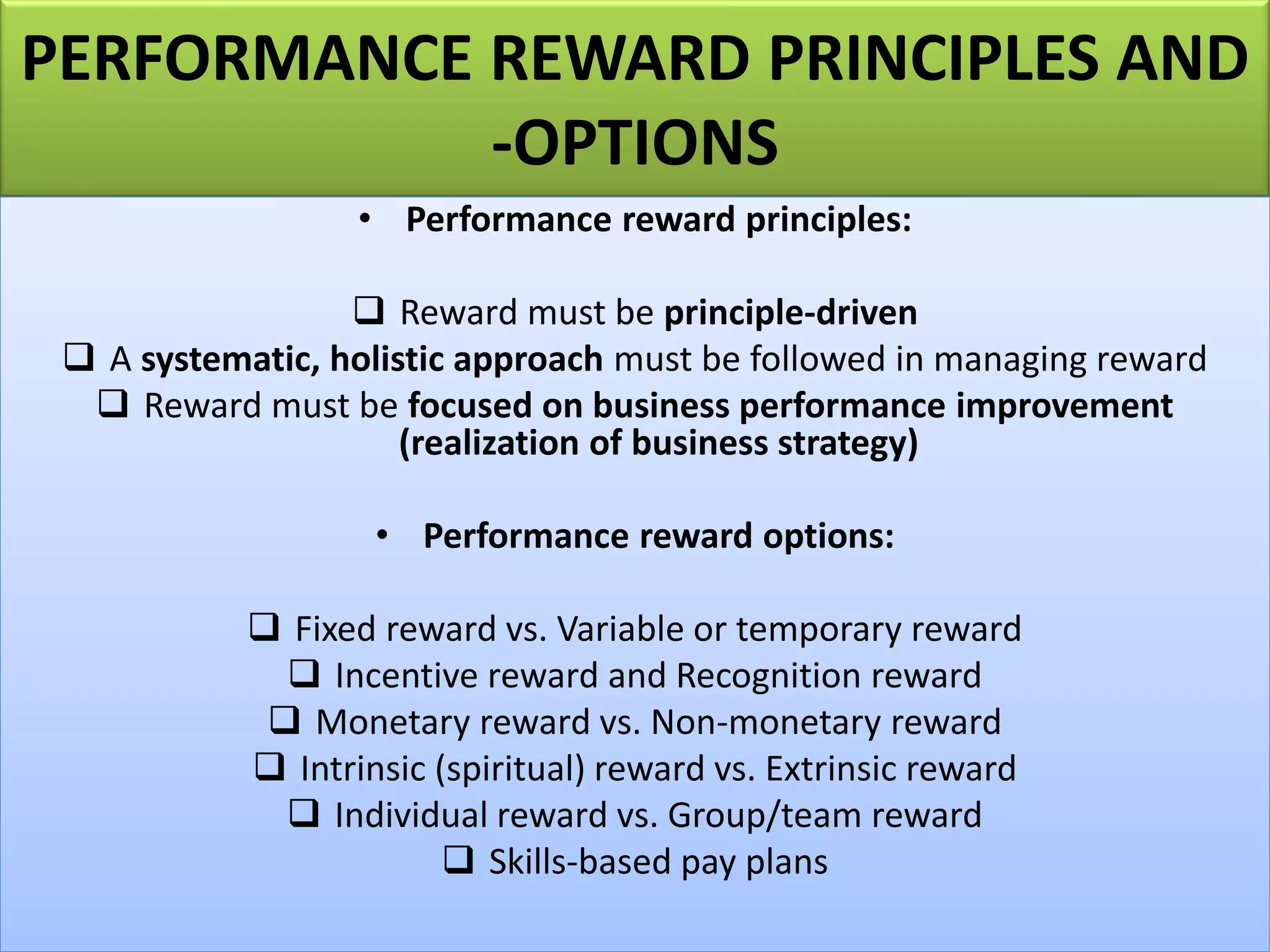 PERFORMANCE REWARD PRINCIPLES AND
-OPTIONS
• Performance reward principles:
❑ Reward must be principle-driven
❑ A systematic, holistic approach must be followed in managing reward
❑ Reward must be focused on business performance improvement
(realization of business strategy)
• Performance reward options:
❑ Fixed reward vs. Variable or temporary reward
❑ Incentive reward and Recognition reward
❑ Monetary reward vs. Non-monetary reward
❑ Intrinsic (spiritual) reward vs. Extrinsic reward
❑ Individual reward vs. Group/team reward
❑ Skills-based pay plans
 