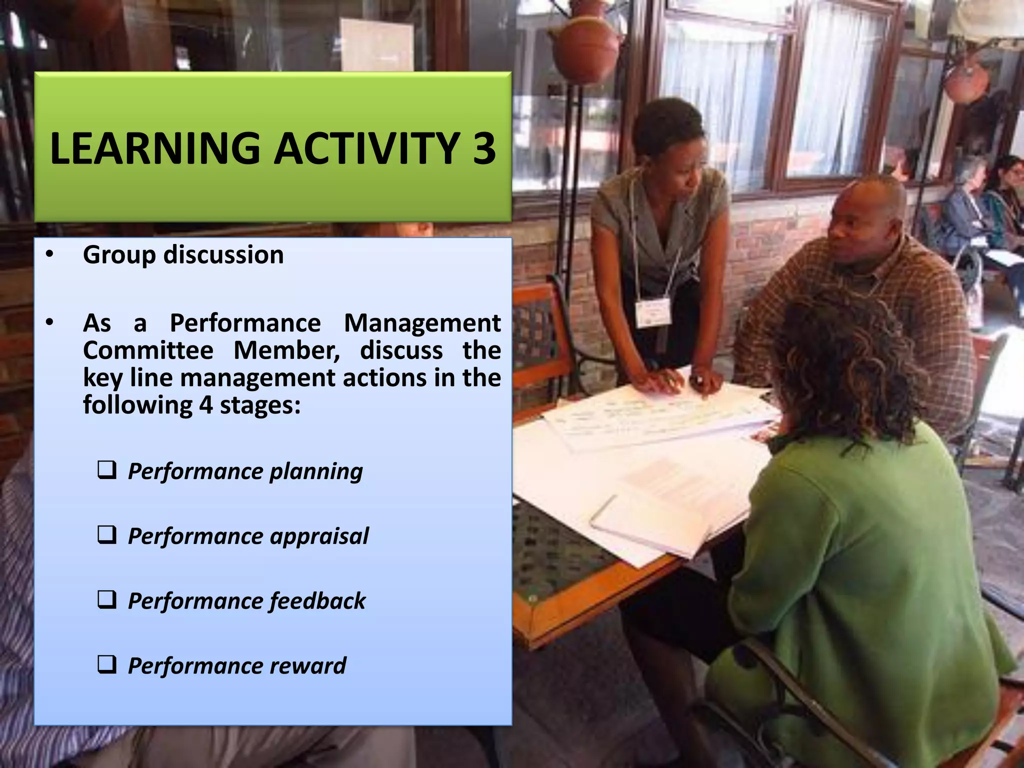 LEARNING ACTIVITY 3
• Group discussion
• As a Performance Management
Committee Member, discuss the
key line management actions in the
following 4 stages:
❑ Performance planning
❑ Performance appraisal
❑ Performance feedback
❑ Performance reward
 