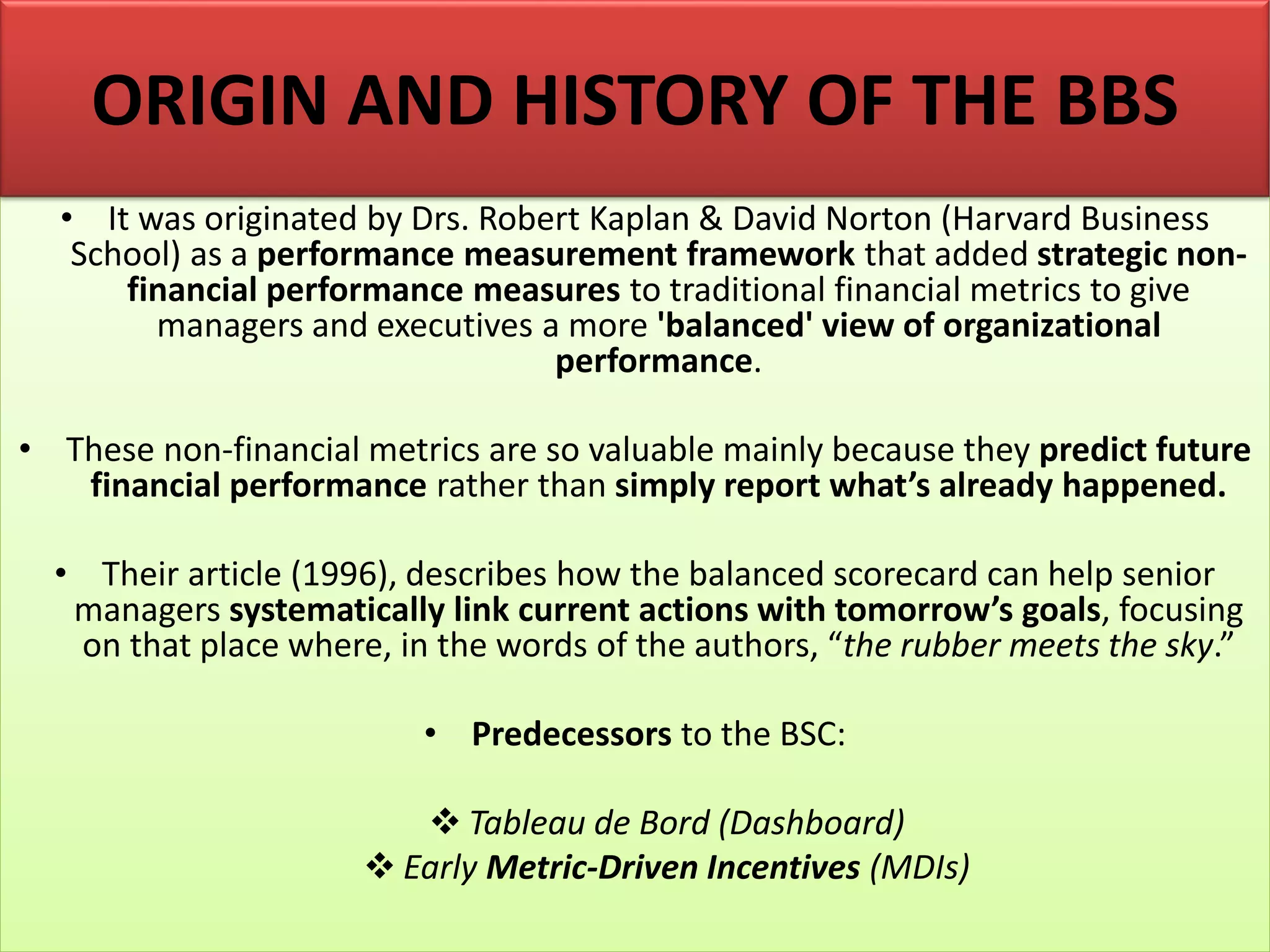 • It was originated by Drs. Robert Kaplan & David Norton (Harvard Business
School) as a performance measurement framework that added strategic non-
financial performance measures to traditional financial metrics to give
managers and executives a more 'balanced' view of organizational
performance.
• These non-financial metrics are so valuable mainly because they predict future
financial performance rather than simply report what’s already happened.
• Their article (1996), describes how the balanced scorecard can help senior
managers systematically link current actions with tomorrow’s goals, focusing
on that place where, in the words of the authors, “the rubber meets the sky.”
• Predecessors to the BSC:
❖ Tableau de Bord (Dashboard)
❖ Early Metric-Driven Incentives (MDIs)
ORIGIN AND HISTORY OF THE BBS
 