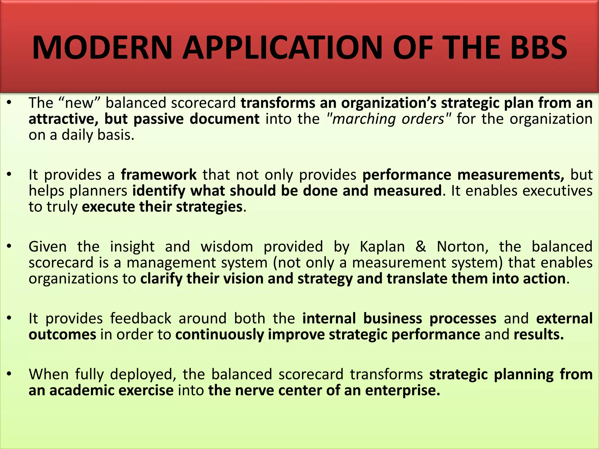 • The “new” balanced scorecard transforms an organization’s strategic plan from an
attractive, but passive document into the "marching orders" for the organization
on a daily basis.
• It provides a framework that not only provides performance measurements, but
helps planners identify what should be done and measured. It enables executives
to truly execute their strategies.
• Given the insight and wisdom provided by Kaplan & Norton, the balanced
scorecard is a management system (not only a measurement system) that enables
organizations to clarify their vision and strategy and translate them into action.
• It provides feedback around both the internal business processes and external
outcomes in order to continuously improve strategic performance and results.
• When fully deployed, the balanced scorecard transforms strategic planning from
an academic exercise into the nerve center of an enterprise.
MODERN APPLICATION OF THE BBS
 