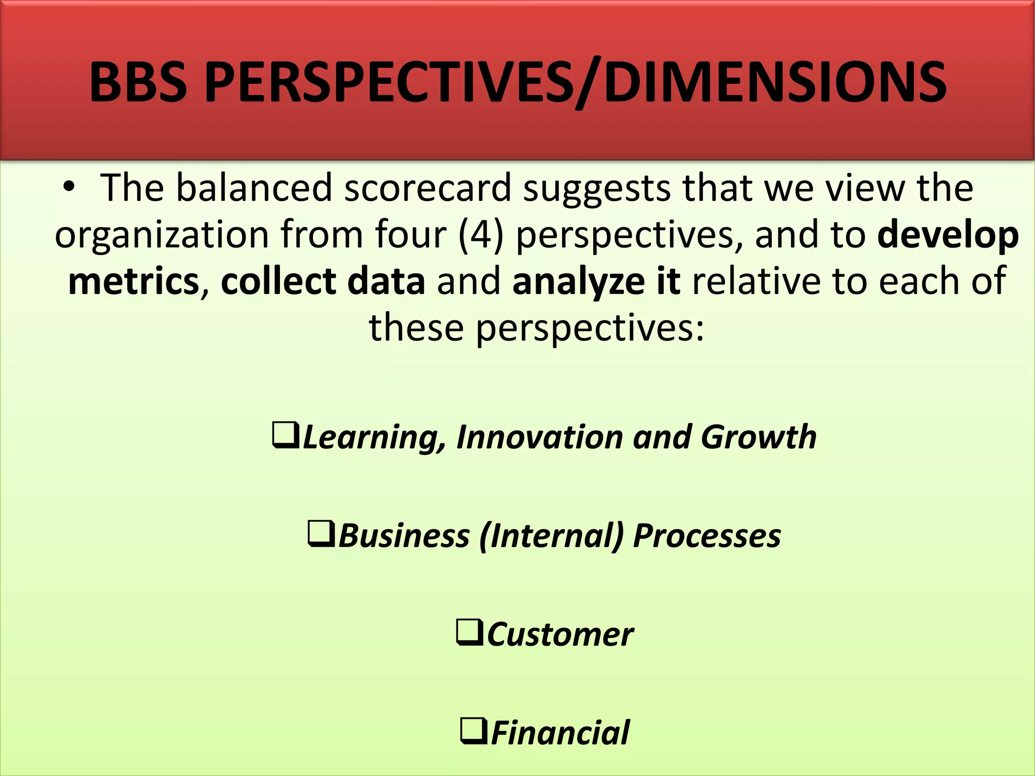 • The balanced scorecard suggests that we view the
organization from four (4) perspectives, and to develop
metrics, collect data and analyze it relative to each of
these perspectives:
❑Learning, Innovation and Growth
❑Business (Internal) Processes
❑Customer
❑Financial
BBS PERSPECTIVES/DIMENSIONS
 