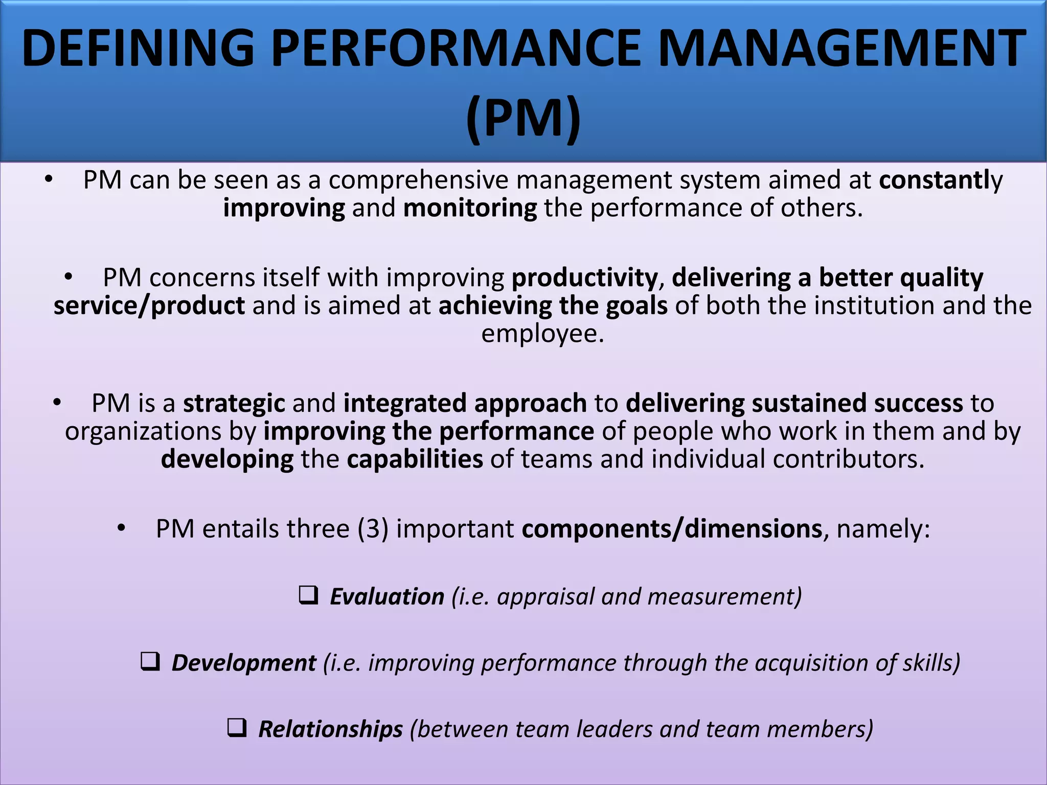 DEFINING PERFORMANCE MANAGEMENT
(PM)
• PM can be seen as a comprehensive management system aimed at constantly
improving and monitoring the performance of others.
• PM concerns itself with improving productivity, delivering a better quality
service/product and is aimed at achieving the goals of both the institution and the
employee.
• PM is a strategic and integrated approach to delivering sustained success to
organizations by improving the performance of people who work in them and by
developing the capabilities of teams and individual contributors.
• PM entails three (3) important components/dimensions, namely:
❑ Evaluation (i.e. appraisal and measurement)
❑ Development (i.e. improving performance through the acquisition of skills)
❑ Relationships (between team leaders and team members)
 