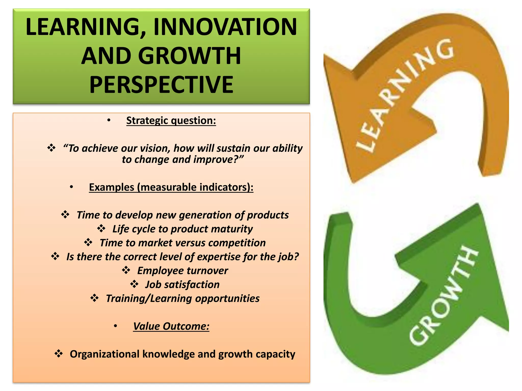 LEARNING, INNOVATION
AND GROWTH
PERSPECTIVE
• Strategic question:
❖ “To achieve our vision, how will sustain our ability
to change and improve?”
• Examples (measurable indicators):
❖ Time to develop new generation of products
❖ Life cycle to product maturity
❖ Time to market versus competition
❖ Is there the correct level of expertise for the job?
❖ Employee turnover
❖ Job satisfaction
❖ Training/Learning opportunities
• Value Outcome:
❖ Organizational knowledge and growth capacity
 