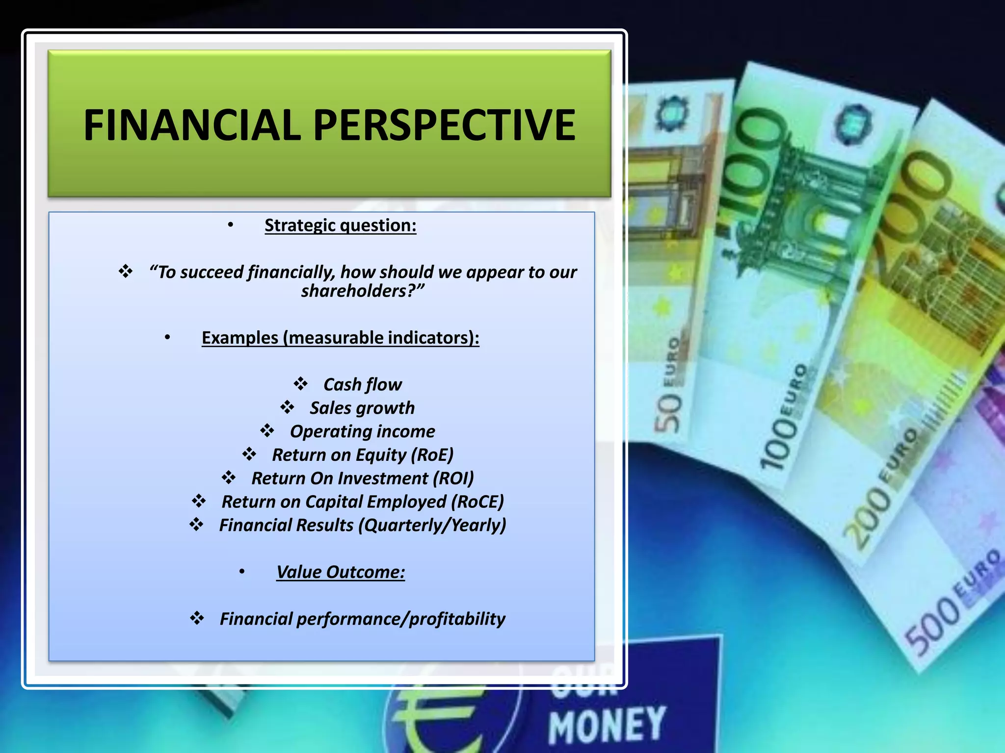 FINANCIAL PERSPECTIVE
• Strategic question:
❖ “To succeed financially, how should we appear to our
shareholders?”
• Examples (measurable indicators):
❖ Cash flow
❖ Sales growth
❖ Operating income
❖ Return on Equity (RoE)
❖ Return On Investment (ROI)
❖ Return on Capital Employed (RoCE)
❖ Financial Results (Quarterly/Yearly)
• Value Outcome:
❖ Financial performance/profitability
 